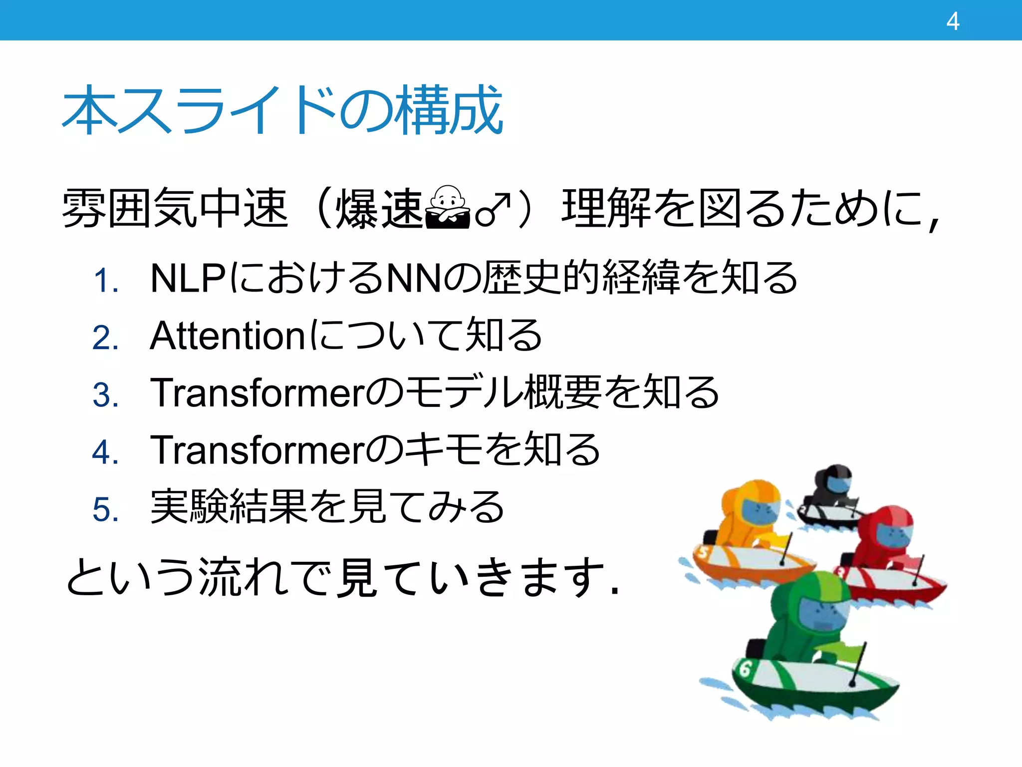 本スライドの構成
雰囲気中速（爆速🙅♂️）理解を図るために，
1. NLPにおけるNNの歴史的経緯を知る
2. Attentionについて知る
3. Transformerのモデル概要を知る
4. Transformerのキモを知る
5. 実験結果を見てみる
という流れで見ていきます．
4
 
