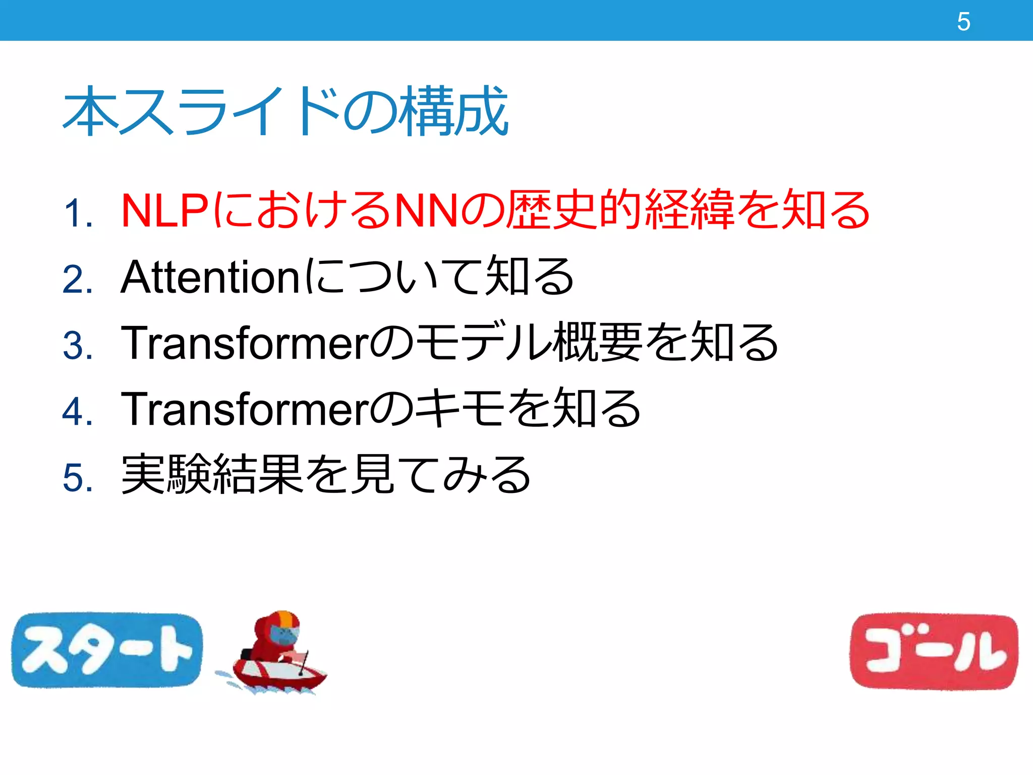 本スライドの構成
1. NLPにおけるNNの歴史的経緯を知る
2. Attentionについて知る
3. Transformerのモデル概要を知る
4. Transformerのキモを知る
5. 実験結果を見てみる
5
 