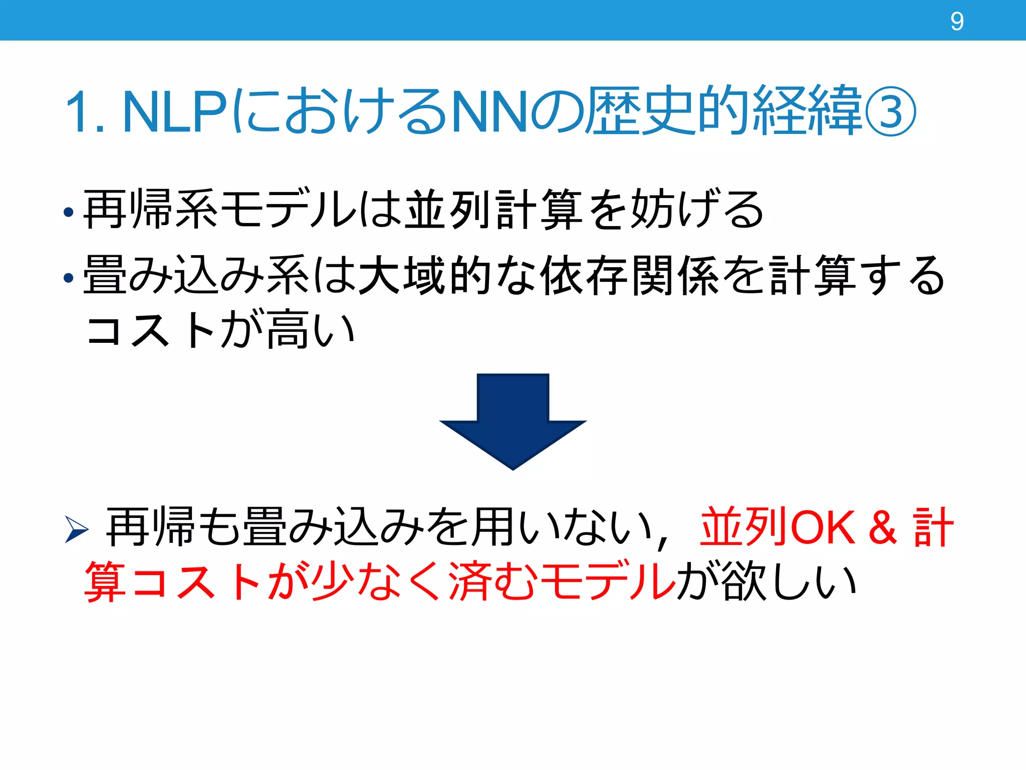 1. NLPにおけるNNの歴史的経緯③
• 再帰系モデルは並列計算を妨げる
• 畳み込み系は大域的な依存関係を計算する
コストが高い
 再帰も畳み込みを用いない，並列OK & 計
算コストが少なく済むモデルが欲しい
9
 