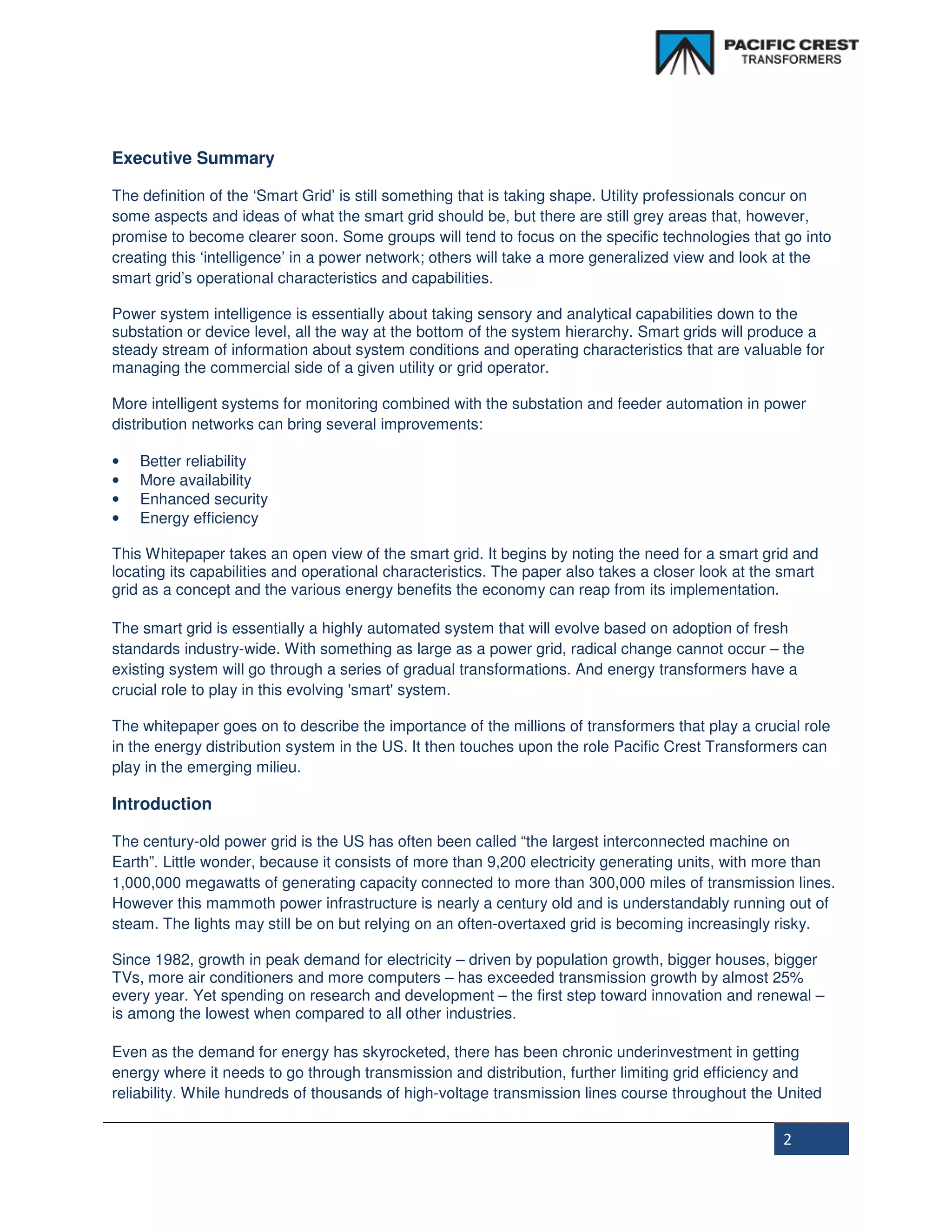 Executive Summary

The definition of the ‘Smart Grid’ is still something that is taking shape. Utility professionals concur on
some aspects and ideas of what the smart grid should be, but there are still grey areas that, however,
promise to become clearer soon. Some groups will tend to focus on the specific technologies that go into
creating this ‘intelligence’ in a power network; others will take a more generalized view and look at the
smart grid’s operational characteristics and capabilities.

Power system intelligence is essentially about taking sensory and analytical capabilities down to the
substation or device level, all the way at the bottom of the system hierarchy. Smart grids will produce a
steady stream of information about system conditions and operating characteristics that are valuable for
managing the commercial side of a given utility or grid operator.

More intelligent systems for monitoring combined with the substation and feeder automation in power
distribution networks can bring several improvements:

•   Better reliability
•   More availability
•   Enhanced security
•   Energy efficiency

This Whitepaper takes an open view of the smart grid. It begins by noting the need for a smart grid and
locating its capabilities and operational characteristics. The paper also takes a closer look at the smart
grid as a concept and the various energy benefits the economy can reap from its implementation.

The smart grid is essentially a highly automated system that will evolve based on adoption of fresh
standards industry-wide. With something as large as a power grid, radical change cannot occur – the
existing system will go through a series of gradual transformations. And energy transformers have a
crucial role to play in this evolving 'smart' system.

The whitepaper goes on to describe the importance of the millions of transformers that play a crucial role
in the energy distribution system in the US. It then touches upon the role Pacific Crest Transformers can
play in the emerging milieu.

Introduction

The century-old power grid is the US has often been called “the largest interconnected machine on
Earth”. Little wonder, because it consists of more than 9,200 electricity generating units, with more than
1,000,000 megawatts of generating capacity connected to more than 300,000 miles of transmission lines.
However this mammoth power infrastructure is nearly a century old and is understandably running out of
steam. The lights may still be on but relying on an often-overtaxed grid is becoming increasingly risky.

Since 1982, growth in peak demand for electricity – driven by population growth, bigger houses, bigger
TVs, more air conditioners and more computers – has exceeded transmission growth by almost 25%
every year. Yet spending on research and development – the first step toward innovation and renewal –
is among the lowest when compared to all other industries.

Even as the demand for energy has skyrocketed, there has been chronic underinvestment in getting
energy where it needs to go through transmission and distribution, further limiting grid efficiency and
reliability. While hundreds of thousands of high-voltage transmission lines course throughout the United


                                                                                                    2
 