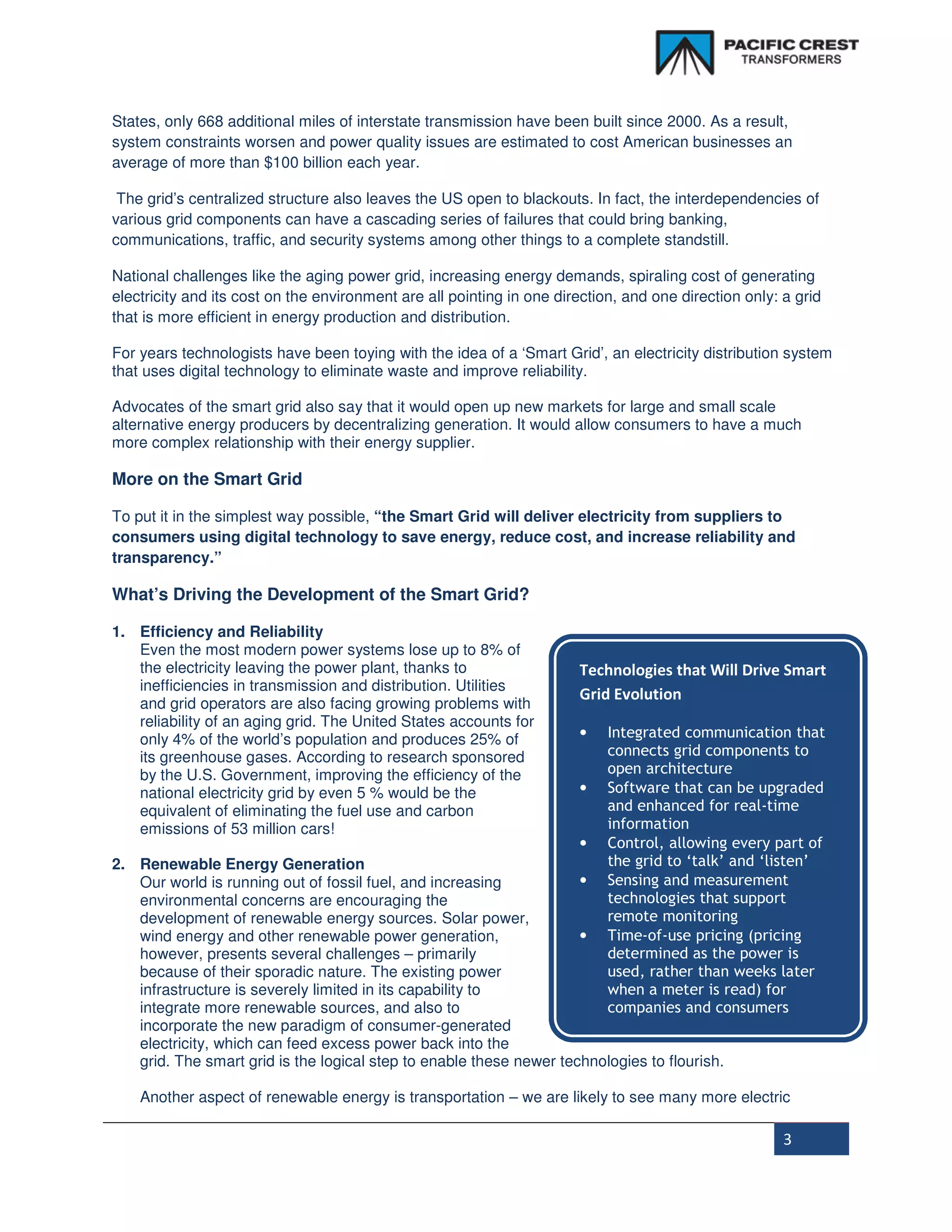 States, only 668 additional miles of interstate transmission have been built since 2000. As a result,
system constraints worsen and power quality issues are estimated to cost American businesses an
average of more than $100 billion each year.

 The grid’s centralized structure also leaves the US open to blackouts. In fact, the interdependencies of
various grid components can have a cascading series of failures that could bring banking,
communications, traffic, and security systems among other things to a complete standstill.

National challenges like the aging power grid, increasing energy demands, spiraling cost of generating
electricity and its cost on the environment are all pointing in one direction, and one direction only: a grid
that is more efficient in energy production and distribution.

For years technologists have been toying with the idea of a ‘Smart Grid’, an electricity distribution system
that uses digital technology to eliminate waste and improve reliability.

Advocates of the smart grid also say that it would open up new markets for large and small scale
alternative energy producers by decentralizing generation. It would allow consumers to have a much
more complex relationship with their energy supplier.

More on the Smart Grid

To put it in the simplest way possible, “the Smart Grid will deliver electricity from suppliers to
consumers using digital technology to save energy, reduce cost, and increase reliability and
transparency.”

What’s Driving the Development of the Smart Grid?

1. Efficiency and Reliability
   Even the most modern power systems lose up to 8% of
   the electricity leaving the power plant, thanks to                  Technologies that Will Drive Smart
   inefficiencies in transmission and distribution. Utilities
                                                                       Grid Evolution
   and grid operators are also facing growing problems with
   reliability of an aging grid. The United States accounts for
   only 4% of the world’s population and produces 25% of               •    Integrated communication that
   its greenhouse gases. According to research sponsored                    connects grid components to
   by the U.S. Government, improving the efficiency of the                  open architecture
   national electricity grid by even 5 % would be the                  •    Software that can be upgraded
   equivalent of eliminating the fuel use and carbon                        and enhanced for real-time
   emissions of 53 million cars!                                            information
                                                                     •      Control, allowing every part of
2. Renewable Energy Generation                                              the grid to ‘talk’ and ‘listen’
   Our world is running out of fossil fuel, and increasing           •      Sensing and measurement
   environmental concerns are encouraging the                               technologies that support
   development of renewable energy sources. Solar power,                    remote monitoring
   wind energy and other renewable power generation,                 •      Time-of-use pricing (pricing
   however, presents several challenges – primarily                         determined as the power is
   because of their sporadic nature. The existing power                     used, rather than weeks later
   infrastructure is severely limited in its capability to                  when a meter is read) for
   integrate more renewable sources, and also to                            companies and consumers
   incorporate the new paradigm of consumer-generated
   electricity, which can feed excess power back into the
   grid. The smart grid is the logical step to enable these newer technologies to flourish.

    Another aspect of renewable energy is transportation – we are likely to see many more electric

                                                                                                       3
 