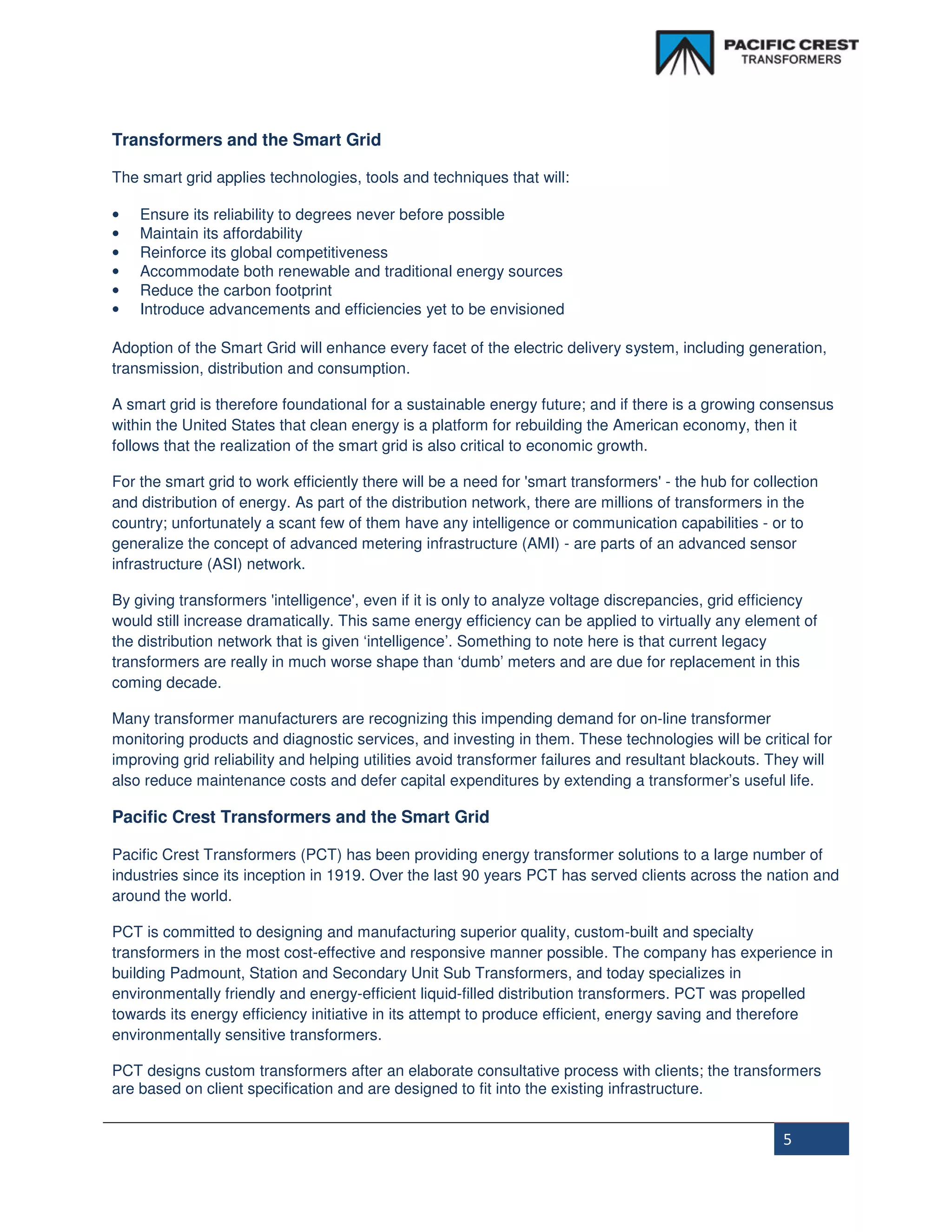 Transformers and the Smart Grid

The smart grid applies technologies, tools and techniques that will:

•   Ensure its reliability to degrees never before possible
•   Maintain its affordability
•   Reinforce its global competitiveness
•   Accommodate both renewable and traditional energy sources
•   Reduce the carbon footprint
•   Introduce advancements and efficiencies yet to be envisioned

Adoption of the Smart Grid will enhance every facet of the electric delivery system, including generation,
transmission, distribution and consumption.

A smart grid is therefore foundational for a sustainable energy future; and if there is a growing consensus
within the United States that clean energy is a platform for rebuilding the American economy, then it
follows that the realization of the smart grid is also critical to economic growth.

For the smart grid to work efficiently there will be a need for 'smart transformers' - the hub for collection
and distribution of energy. As part of the distribution network, there are millions of transformers in the
country; unfortunately a scant few of them have any intelligence or communication capabilities - or to
generalize the concept of advanced metering infrastructure (AMI) - are parts of an advanced sensor
infrastructure (ASI) network.

By giving transformers 'intelligence', even if it is only to analyze voltage discrepancies, grid efficiency
would still increase dramatically. This same energy efficiency can be applied to virtually any element of
the distribution network that is given ‘intelligence’. Something to note here is that current legacy
transformers are really in much worse shape than ‘dumb’ meters and are due for replacement in this
coming decade.

Many transformer manufacturers are recognizing this impending demand for on-line transformer
monitoring products and diagnostic services, and investing in them. These technologies will be critical for
improving grid reliability and helping utilities avoid transformer failures and resultant blackouts. They will
also reduce maintenance costs and defer capital expenditures by extending a transformer’s useful life.

Pacific Crest Transformers and the Smart Grid

Pacific Crest Transformers (PCT) has been providing energy transformer solutions to a large number of
industries since its inception in 1919. Over the last 90 years PCT has served clients across the nation and
around the world.

PCT is committed to designing and manufacturing superior quality, custom-built and specialty
transformers in the most cost-effective and responsive manner possible. The company has experience in
building Padmount, Station and Secondary Unit Sub Transformers, and today specializes in
environmentally friendly and energy-efficient liquid-filled distribution transformers. PCT was propelled
towards its energy efficiency initiative in its attempt to produce efficient, energy saving and therefore
environmentally sensitive transformers.

PCT designs custom transformers after an elaborate consultative process with clients; the transformers
are based on client specification and are designed to fit into the existing infrastructure.


                                                                                                       5
 