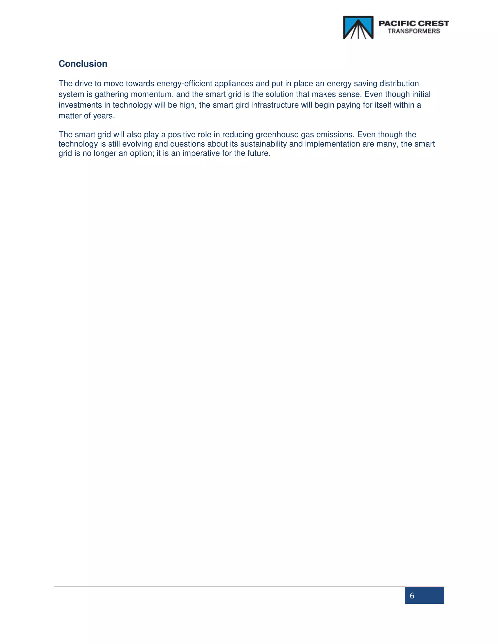 Conclusion

The drive to move towards energy-efficient appliances and put in place an energy saving distribution
system is gathering momentum, and the smart grid is the solution that makes sense. Even though initial
investments in technology will be high, the smart gird infrastructure will begin paying for itself within a
matter of years.

The smart grid will also play a positive role in reducing greenhouse gas emissions. Even though the
technology is still evolving and questions about its sustainability and implementation are many, the smart
grid is no longer an option; it is an imperative for the future.




                                                                                                    6
 