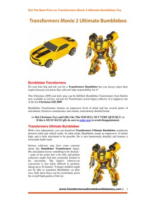 Get The Best Price on Transformers Movie 2 Ultimate Bumblebee Toy



 Transformers Movie 2 Ultimate Bumblebee




Bumblebee Transformers
Do your kids beg and ask you for a Transformers Bumblebee but you always reject their
request because you know they still can't take responsibility for it?

This Christmas 2009 your kid's pray can be fulfilled. Bumblebee Transformers from Hasbro
now available as real toy, not just for Transformers action figure collector. It is topped as one
of the hot Christmas Gift 2009.

Bumblebee Transformers features an impressive level of detail and has several points of
articulation. Extensive animatronics and sounds; meticulously detailed frame.

   >> Hot Christmas Toys and Gifts Like This Will SELL OUT VERY QUICKLY <<
       If this is MUST HAVE gift, be sure to order now to avoid disappointment.

Transformers Ultimate Bumblebee
With a few adjustments, you can transform Transformers Ultimate Bumblebee seamlessly
between robot and vehicle mode. In robot mode, Bumblebee stands an impressive 14 inches
high, and is fully articulated to be possible. He is also handsomely detailed, and features a
retractable battle mask.

Serious collectors may have some concerns
about this Bumblebee Transformers figure.
His articulation leaves something to be desired -
- some of his joints feel a bit stiff, and pickier
collectors might find him somewhat limited in
his movement. The figure's robot-to-car
conversion is also fairly difficult to perform,
taking up to 30 minutes. Younger children might
not be able to transform Bumblebee on their
own. Still, these flaws can be overlooked, given
the overall high quality of the toy.



                             www.transformersultimatebumblebeetoy.com |                        1
 