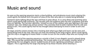 Music and sound
As soon as the opening sequence starts a slow building, sad and gloomy music starts playing this
could signify the defeat form the point of view of the race who was or is slowly being defeated.
Someone starts talking about the was and how it came about. It is a very deep and asserting voice
which could signify high authority. The narrator tells the audience who the war is between and why
they are fighting. The narrator identifies himself as one of the soldiers who was fighting in the way
however says “our defeat was all but certain” this connotes that he didn’t believe that his side was
going to win. This could signify that he has thought about betraying his kind in order to win and
survive.
He stops and the camera moves into a tracking shot where gun fight and lasers can be seen and
heard being fired at the ship. Also you can hear the wailing of the ships engine, which could signify
that the ship is struggling to moves faster in order to out run the smaller ships who are trying to kill
it.
Nearing the end of the opening sequence a missile is fired. A non-diegetic sound is played along
side. This sound like something dismantling. The missile splits in to six smaller missiles which is
signified by the non-diegetic sound. Sudden bursts of music signifying something is about to
happen. This is signified by the large ship being hit by these missiles which destroys it.

 