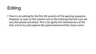 Editing
• There is on editing for the first 40 seconds of the opening sequence.
However as soon as the camera cuts to the tracking shot the cuts are
very fast paced and sharp. This is to signify the intensiveness of the
shot and to try and capture the speed element of the chase scene.

 
