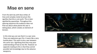 Mise en sene
From the dark sky with blue strikes of
lines and complex metal structure this
signifies that this is not earth. This is later
signified by spaceships. Throughout the
opening sequence the audience does not
find out about what planet this war is
taking place, which creates an element of
tension.
In this shot you can see that it is a war zone.
There are explosions gun fire. It seem like a very
hostile place. This seem to be a war between
the same race. Signifying that they may poor
understanding of how to live life. However an
opposite reading to this is that they cannot
possible lack knowledge due to the advance
weaponry.

 