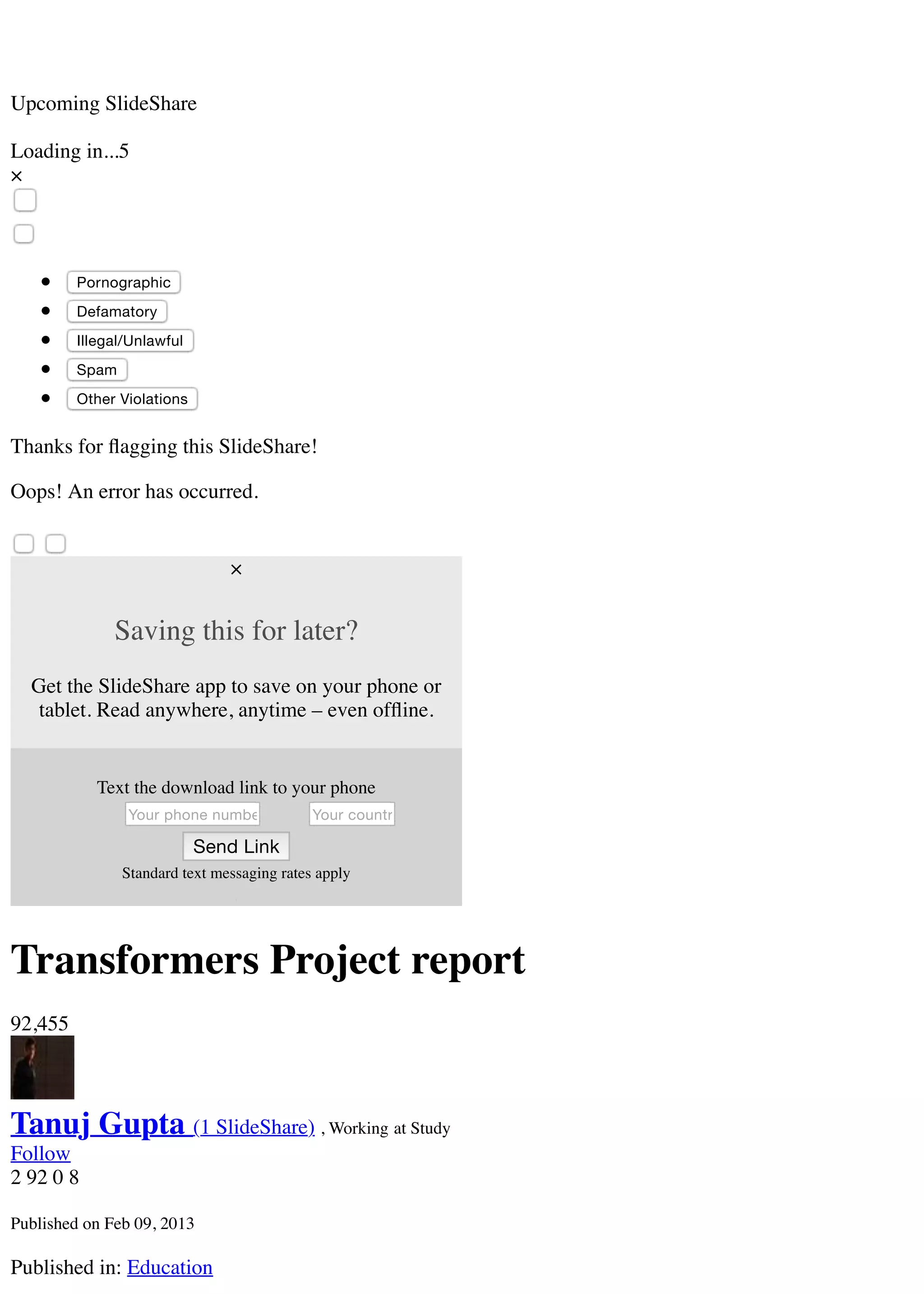 Your country code
Upcoming SlideShare
Loading in...5
×
Pornographic
Defamatory
Illegal/Unlawful
Spam
Other Violations
Thanks for ﬂagging this SlideShare!
Oops! An error has occurred.
×
Saving this for later?
Get the SlideShare app to save on your phone or
tablet. Read anywhere, anytime – even ofﬂine.
Text the download link to your phone
Your phone number
Send Link
Standard text messaging rates apply
Transformers Project report
92,455
Tanuj Gupta (1 SlideShare) , Working at Study
Follow
2 92 0 8
Published on Feb 09, 2013
Published in: Education
 