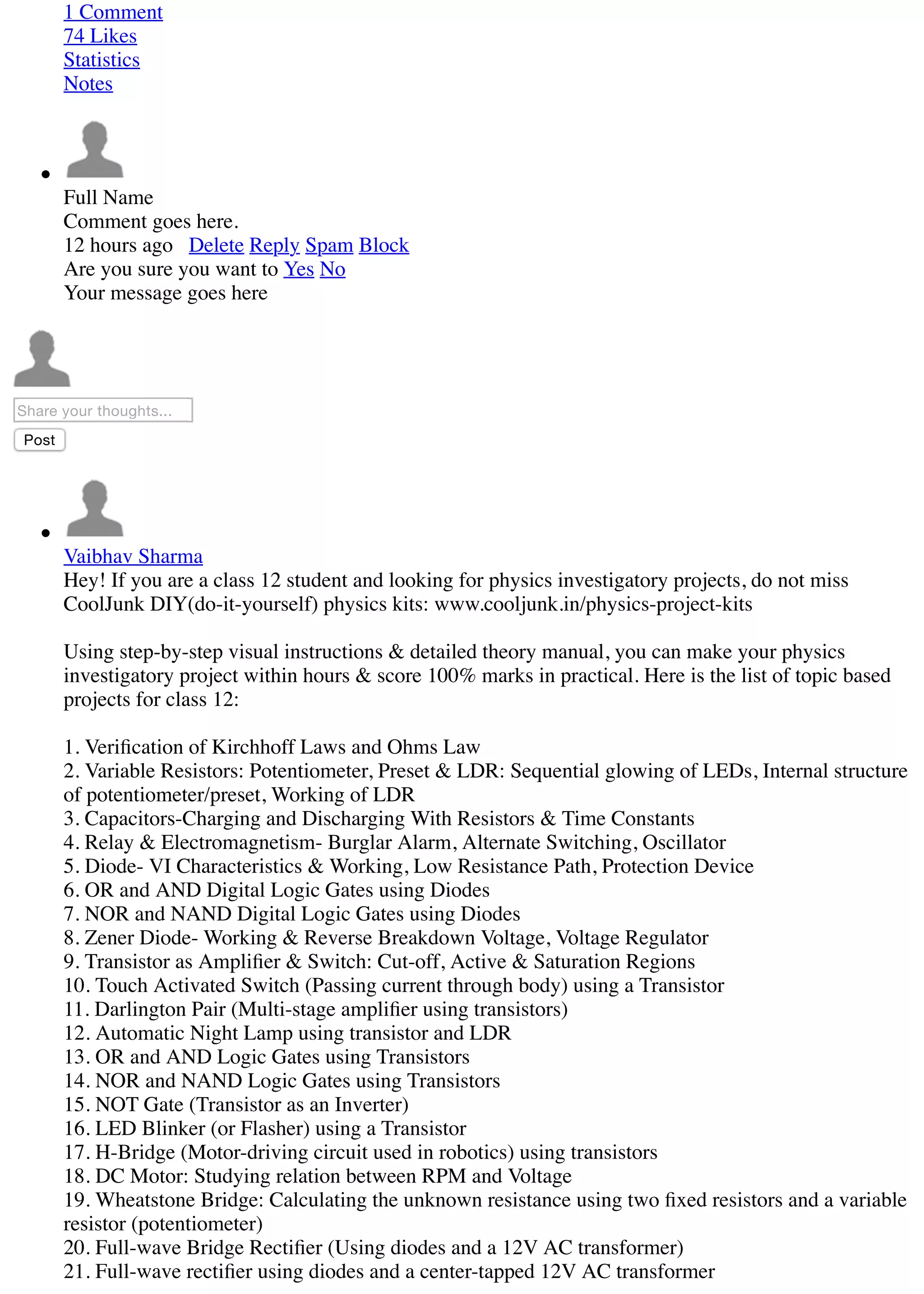 1 Comment
74 Likes
Statistics
Notes
Full Name
Comment goes here.
12 hours ago Delete Reply Spam Block
Are you sure you want to Yes No
Your message goes here
Share your thoughts...
Post
Vaibhav Sharma
Hey! If you are a class 12 student and looking for physics investigatory projects, do not miss
CoolJunk DIY(do-it-yourself) physics kits: www.cooljunk.in/physics-project-kits
Using step-by-step visual instructions & detailed theory manual, you can make your physics
investigatory project within hours & score 100% marks in practical. Here is the list of topic based
projects for class 12:
1. Veriﬁcation of Kirchhoff Laws and Ohms Law
2. Variable Resistors: Potentiometer, Preset & LDR: Sequential glowing of LEDs, Internal structure
of potentiometer/preset, Working of LDR
3. Capacitors-Charging and Discharging With Resistors & Time Constants
4. Relay & Electromagnetism- Burglar Alarm, Alternate Switching, Oscillator
5. Diode- VI Characteristics & Working, Low Resistance Path, Protection Device
6. OR and AND Digital Logic Gates using Diodes
7. NOR and NAND Digital Logic Gates using Diodes
8. Zener Diode- Working & Reverse Breakdown Voltage, Voltage Regulator
9. Transistor as Ampliﬁer & Switch: Cut-off, Active & Saturation Regions
10. Touch Activated Switch (Passing current through body) using a Transistor
11. Darlington Pair (Multi-stage ampliﬁer using transistors)
12. Automatic Night Lamp using transistor and LDR
13. OR and AND Logic Gates using Transistors
14. NOR and NAND Logic Gates using Transistors
15. NOT Gate (Transistor as an Inverter)
16. LED Blinker (or Flasher) using a Transistor
17. H-Bridge (Motor-driving circuit used in robotics) using transistors
18. DC Motor: Studying relation between RPM and Voltage
19. Wheatstone Bridge: Calculating the unknown resistance using two ﬁxed resistors and a variable
resistor (potentiometer)
20. Full-wave Bridge Rectiﬁer (Using diodes and a 12V AC transformer)
21. Full-wave rectiﬁer using diodes and a center-tapped 12V AC transformer
 