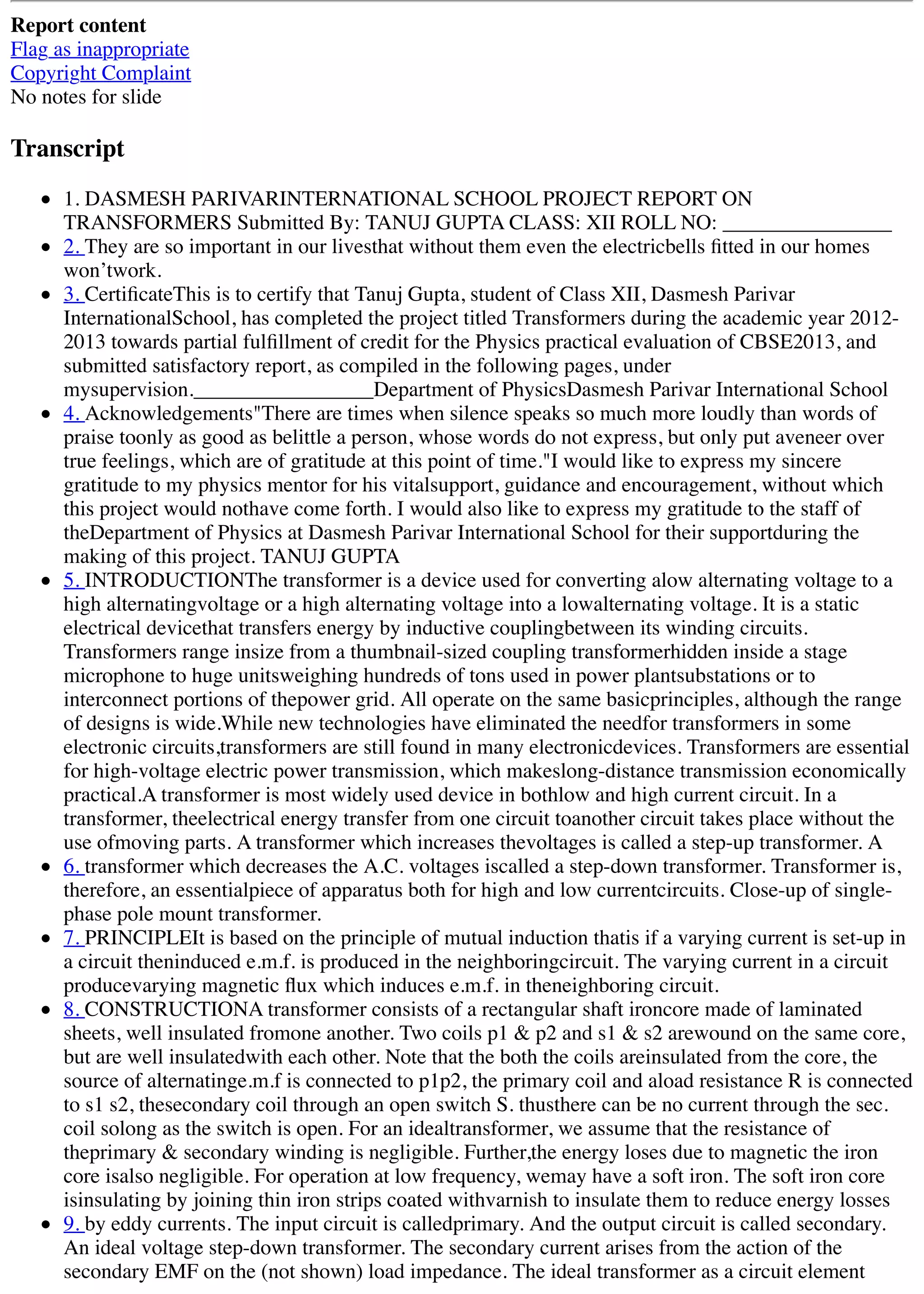 Report content
Flag as inappropriate
Copyright Complaint
No notes for slide
Transcript
1. DASMESH PARIVARINTERNATIONAL SCHOOL PROJECT REPORT ON
TRANSFORMERS Submitted By: TANUJ GUPTA CLASS: XII ROLL NO: ________________
2. They are so important in our livesthat without them even the electricbells ﬁtted in our homes
won’twork.
3. CertiﬁcateThis is to certify that Tanuj Gupta, student of Class XII, Dasmesh Parivar
InternationalSchool, has completed the project titled Transformers during the academic year 2012-
2013 towards partial fulﬁllment of credit for the Physics practical evaluation of CBSE2013, and
submitted satisfactory report, as compiled in the following pages, under
mysupervision._________________Department of PhysicsDasmesh Parivar International School
4. Acknowledgements"There are times when silence speaks so much more loudly than words of
praise toonly as good as belittle a person, whose words do not express, but only put aveneer over
true feelings, which are of gratitude at this point of time."I would like to express my sincere
gratitude to my physics mentor for his vitalsupport, guidance and encouragement, without which
this project would nothave come forth. I would also like to express my gratitude to the staff of
theDepartment of Physics at Dasmesh Parivar International School for their supportduring the
making of this project. TANUJ GUPTA
5. INTRODUCTIONThe transformer is a device used for converting alow alternating voltage to a
high alternatingvoltage or a high alternating voltage into a lowalternating voltage. It is a static
electrical devicethat transfers energy by inductive couplingbetween its winding circuits.
Transformers range insize from a thumbnail-sized coupling transformerhidden inside a stage
microphone to huge unitsweighing hundreds of tons used in power plantsubstations or to
interconnect portions of thepower grid. All operate on the same basicprinciples, although the range
of designs is wide.While new technologies have eliminated the needfor transformers in some
electronic circuits,transformers are still found in many electronicdevices. Transformers are essential
for high-voltage electric power transmission, which makeslong-distance transmission economically
practical.A transformer is most widely used device in bothlow and high current circuit. In a
transformer, theelectrical energy transfer from one circuit toanother circuit takes place without the
use ofmoving parts. A transformer which increases thevoltages is called a step-up transformer. A
6. transformer which decreases the A.C. voltages iscalled a step-down transformer. Transformer is,
therefore, an essentialpiece of apparatus both for high and low currentcircuits. Close-up of single-
phase pole mount transformer.
7. PRINCIPLEIt is based on the principle of mutual induction thatis if a varying current is set-up in
a circuit theninduced e.m.f. is produced in the neighboringcircuit. The varying current in a circuit
producevarying magnetic ﬂux which induces e.m.f. in theneighboring circuit.
8. CONSTRUCTIONA transformer consists of a rectangular shaft ironcore made of laminated
sheets, well insulated fromone another. Two coils p1 & p2 and s1 & s2 arewound on the same core,
but are well insulatedwith each other. Note that the both the coils areinsulated from the core, the
source of alternatinge.m.f is connected to p1p2, the primary coil and aload resistance R is connected
to s1 s2, thesecondary coil through an open switch S. thusthere can be no current through the sec.
coil solong as the switch is open. For an idealtransformer, we assume that the resistance of
theprimary & secondary winding is negligible. Further,the energy loses due to magnetic the iron
core isalso negligible. For operation at low frequency, wemay have a soft iron. The soft iron core
isinsulating by joining thin iron strips coated withvarnish to insulate them to reduce energy losses
9. by eddy currents. The input circuit is calledprimary. And the output circuit is called secondary.
An ideal voltage step-down transformer. The secondary current arises from the action of the
secondary EMF on the (not shown) load impedance. The ideal transformer as a circuit element
 
