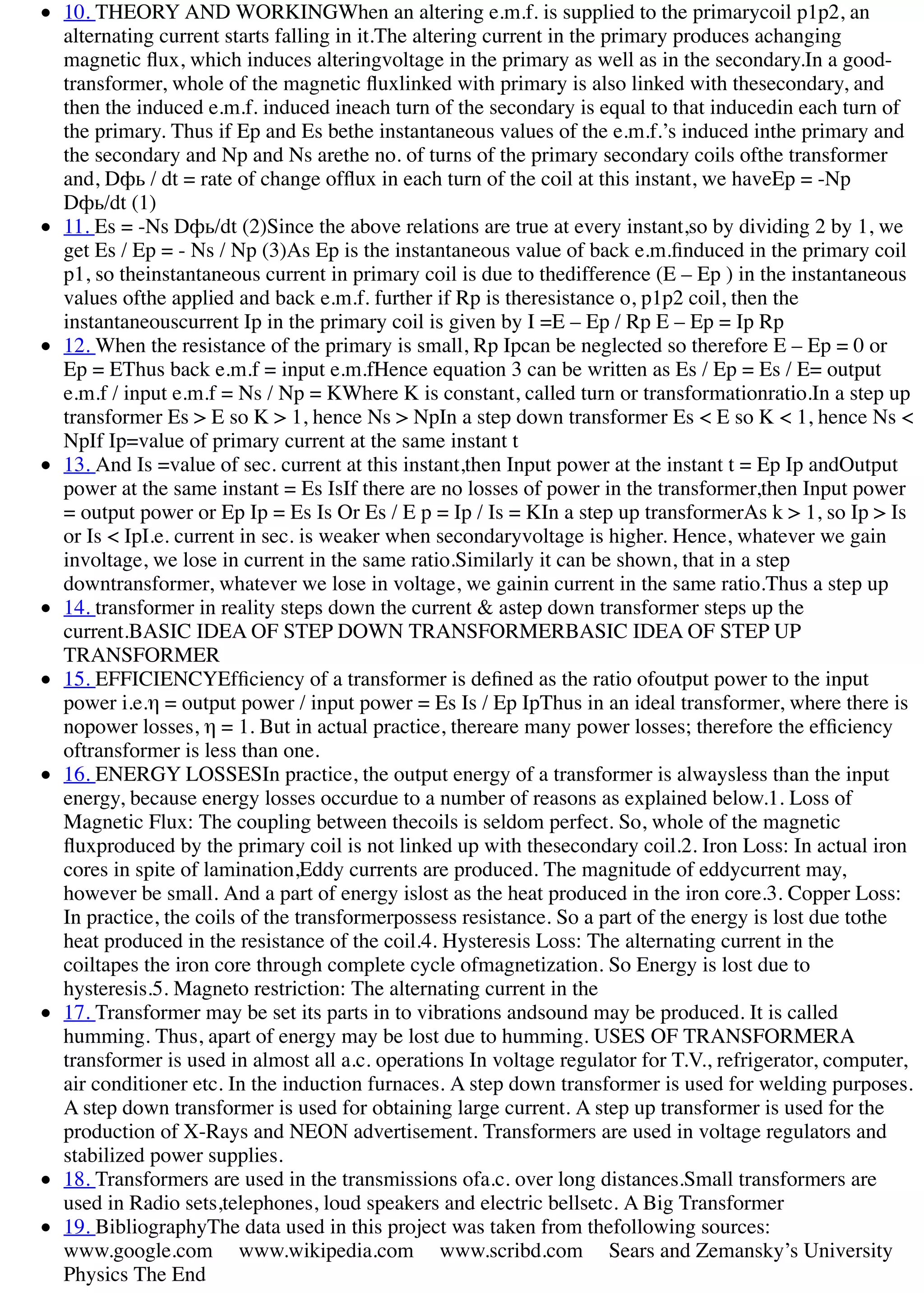 10. THEORY AND WORKINGWhen an altering e.m.f. is supplied to the primarycoil p1p2, an
alternating current starts falling in it.The altering current in the primary produces achanging
magnetic ﬂux, which induces alteringvoltage in the primary as well as in the secondary.In a good-
transformer, whole of the magnetic ﬂuxlinked with primary is also linked with thesecondary, and
then the induced e.m.f. induced ineach turn of the secondary is equal to that inducedin each turn of
the primary. Thus if Ep and Es bethe instantaneous values of the e.m.f.’s induced inthe primary and
the secondary and Np and Ns arethe no. of turns of the primary secondary coils ofthe transformer
and, Dфь / dt = rate of change ofﬂux in each turn of the coil at this instant, we haveEp = -Np
Dфь/dt (1)
11. Es = -Ns Dфь/dt (2)Since the above relations are true at every instant,so by dividing 2 by 1, we
get Es / Ep = - Ns / Np (3)As Ep is the instantaneous value of back e.m.ﬁnduced in the primary coil
p1, so theinstantaneous current in primary coil is due to thedifference (E – Ep ) in the instantaneous
values ofthe applied and back e.m.f. further if Rp is theresistance o, p1p2 coil, then the
instantaneouscurrent Ip in the primary coil is given by I =E – Ep / Rp E – Ep = Ip Rp
12. When the resistance of the primary is small, Rp Ipcan be neglected so therefore E – Ep = 0 or
Ep = EThus back e.m.f = input e.m.fHence equation 3 can be written as Es / Ep = Es / E= output
e.m.f / input e.m.f = Ns / Np = KWhere K is constant, called turn or transformationratio.In a step up
transformer Es > E so K > 1, hence Ns > NpIn a step down transformer Es < E so K < 1, hence Ns <
NpIf Ip=value of primary current at the same instant t
13. And Is =value of sec. current at this instant,then Input power at the instant t = Ep Ip andOutput
power at the same instant = Es IsIf there are no losses of power in the transformer,then Input power
= output power or Ep Ip = Es Is Or Es / E p = Ip / Is = KIn a step up transformerAs k > 1, so Ip > Is
or Is < IpI.e. current in sec. is weaker when secondaryvoltage is higher. Hence, whatever we gain
involtage, we lose in current in the same ratio.Similarly it can be shown, that in a step
downtransformer, whatever we lose in voltage, we gainin current in the same ratio.Thus a step up
14. transformer in reality steps down the current & astep down transformer steps up the
current.BASIC IDEA OF STEP DOWN TRANSFORMERBASIC IDEA OF STEP UP
TRANSFORMER
15. EFFICIENCYEfﬁciency of a transformer is deﬁned as the ratio ofoutput power to the input
power i.e.η = output power / input power = Es Is / Ep IpThus in an ideal transformer, where there is
nopower losses, η = 1. But in actual practice, thereare many power losses; therefore the efﬁciency
oftransformer is less than one.
16. ENERGY LOSSESIn practice, the output energy of a transformer is alwaysless than the input
energy, because energy losses occurdue to a number of reasons as explained below.1. Loss of
Magnetic Flux: The coupling between thecoils is seldom perfect. So, whole of the magnetic
ﬂuxproduced by the primary coil is not linked up with thesecondary coil.2. Iron Loss: In actual iron
cores in spite of lamination,Eddy currents are produced. The magnitude of eddycurrent may,
however be small. And a part of energy islost as the heat produced in the iron core.3. Copper Loss:
In practice, the coils of the transformerpossess resistance. So a part of the energy is lost due tothe
heat produced in the resistance of the coil.4. Hysteresis Loss: The alternating current in the
coiltapes the iron core through complete cycle ofmagnetization. So Energy is lost due to
hysteresis.5. Magneto restriction: The alternating current in the
17. Transformer may be set its parts in to vibrations andsound may be produced. It is called
humming. Thus, apart of energy may be lost due to humming. USES OF TRANSFORMERA
transformer is used in almost all a.c. operations In voltage regulator for T.V., refrigerator, computer,
air conditioner etc. In the induction furnaces. A step down transformer is used for welding purposes.
A step down transformer is used for obtaining large current. A step up transformer is used for the
production of X-Rays and NEON advertisement. Transformers are used in voltage regulators and
stabilized power supplies.
18. Transformers are used in the transmissions ofa.c. over long distances.Small transformers are
used in Radio sets,telephones, loud speakers and electric bellsetc. A Big Transformer
19. BibliographyThe data used in this project was taken from thefollowing sources:
www.google.com www.wikipedia.com www.scribd.com Sears and Zemansky’s University
Physics The End
 
