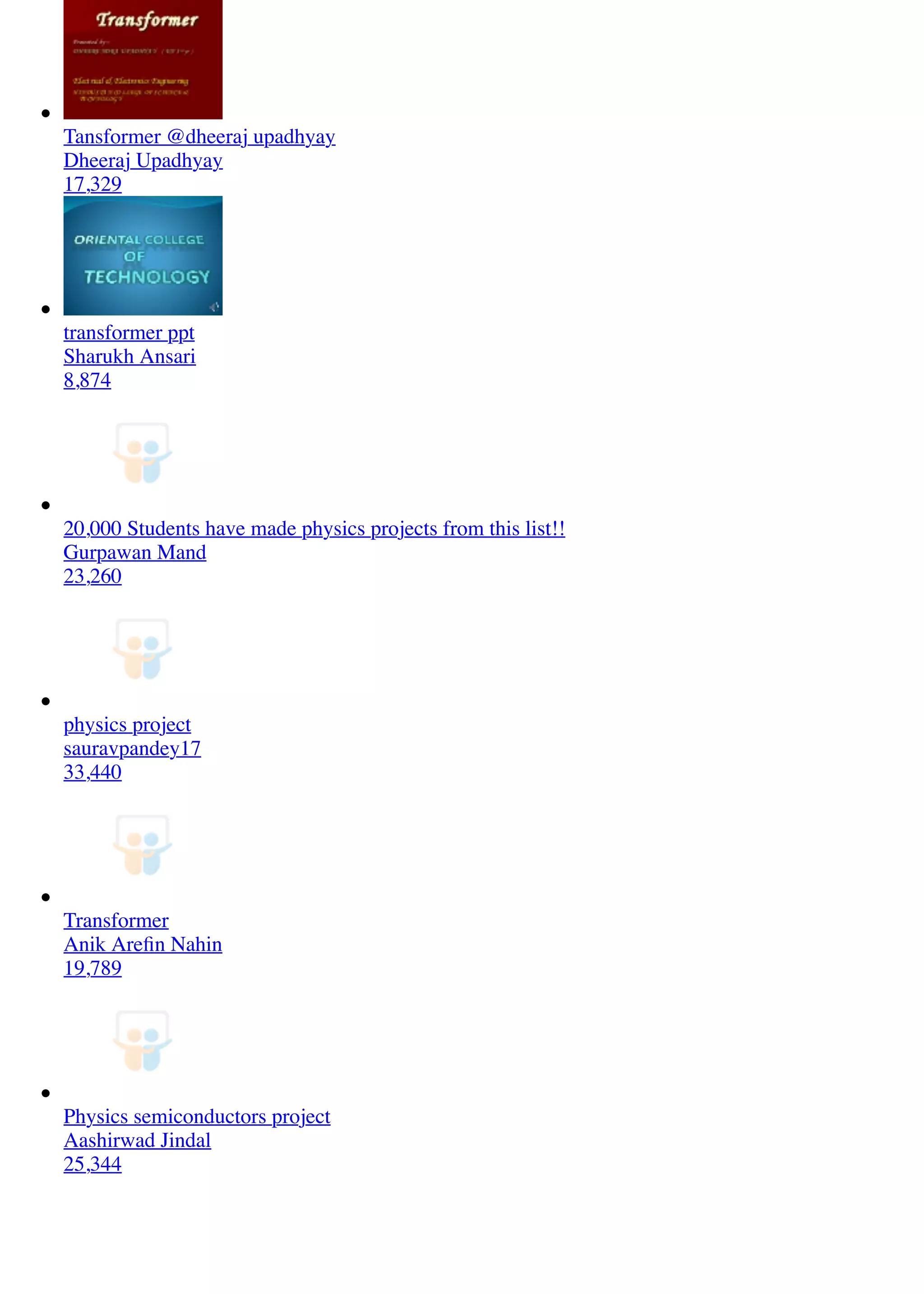 Tansformer @dheeraj upadhyay
Dheeraj Upadhyay
17,329
transformer ppt
Sharukh Ansari
8,874
20,000 Students have made physics projects from this list!!
Gurpawan Mand
23,260
physics project
sauravpandey17
33,440
Transformer
Anik Areﬁn Nahin
19,789
Physics semiconductors project
Aashirwad Jindal
25,344
 