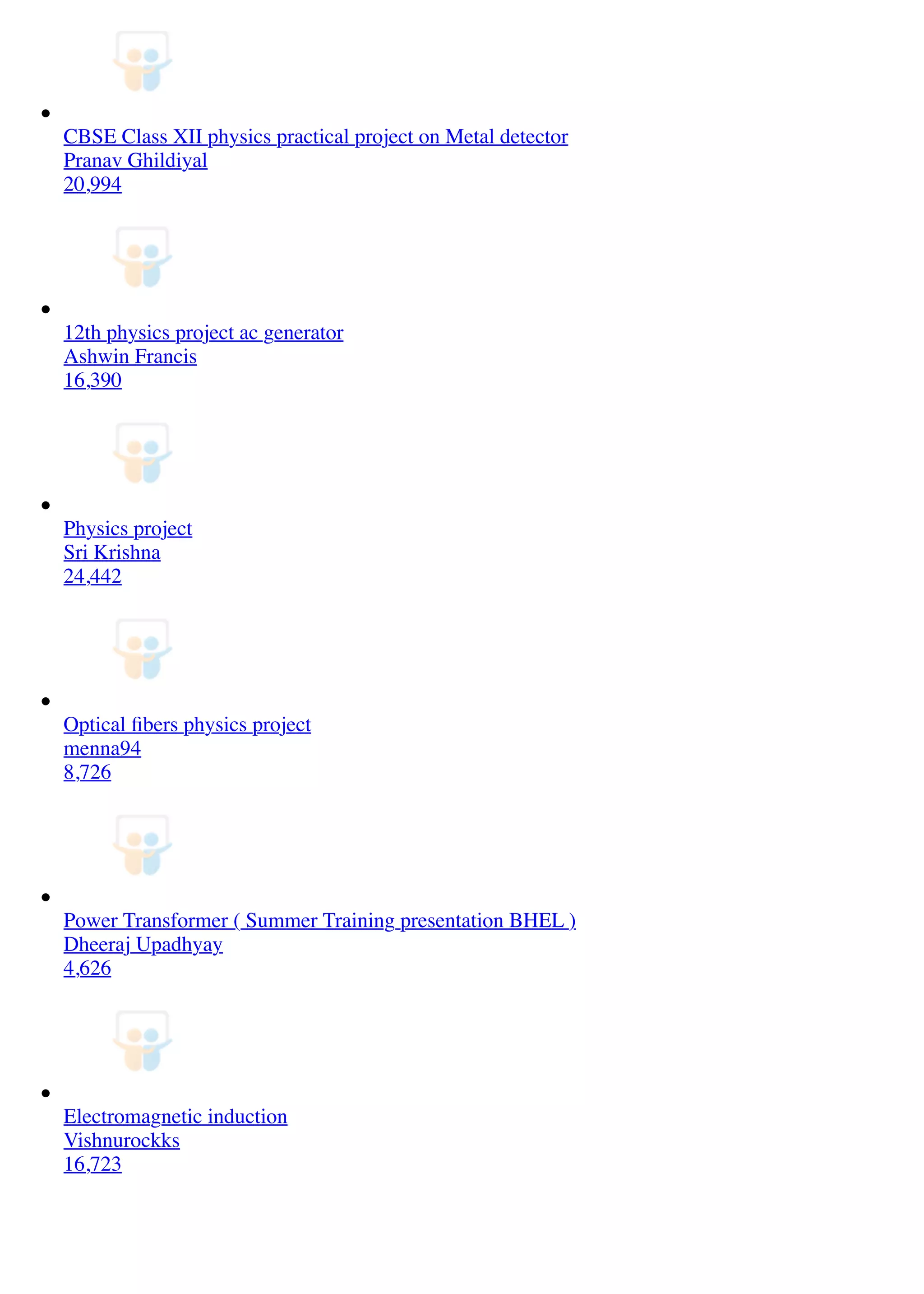 CBSE Class XII physics practical project on Metal detector
Pranav Ghildiyal
20,994
12th physics project ac generator
Ashwin Francis
16,390
Physics project
Sri Krishna
24,442
Optical ﬁbers physics project
menna94
8,726
Power Transformer ( Summer Training presentation BHEL )
Dheeraj Upadhyay
4,626
Electromagnetic induction
Vishnurockks
16,723
 