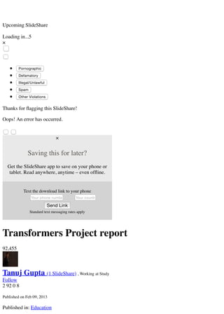 Your country code
Upcoming SlideShare
Loading in...5
×
Pornographic
Defamatory
Illegal/Unlawful
Spam
Other Violations
Thanks for ﬂagging this SlideShare!
Oops! An error has occurred.
×
Saving this for later?
Get the SlideShare app to save on your phone or
tablet. Read anywhere, anytime – even ofﬂine.
Text the download link to your phone
Your phone number
Send Link
Standard text messaging rates apply
Transformers Project report
92,455
Tanuj Gupta (1 SlideShare) , Working at Study
Follow
2 92 0 8
Published on Feb 09, 2013
Published in: Education
 