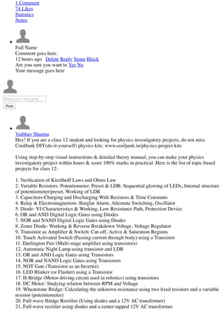 1 Comment
74 Likes
Statistics
Notes
Full Name
Comment goes here.
12 hours ago Delete Reply Spam Block
Are you sure you want to Yes No
Your message goes here
Share your thoughts...
Post
Vaibhav Sharma
Hey! If you are a class 12 student and looking for physics investigatory projects, do not miss
CoolJunk DIY(do-it-yourself) physics kits: www.cooljunk.in/physics-project-kits
Using step-by-step visual instructions & detailed theory manual, you can make your physics
investigatory project within hours & score 100% marks in practical. Here is the list of topic based
projects for class 12:
1. Veriﬁcation of Kirchhoff Laws and Ohms Law
2. Variable Resistors: Potentiometer, Preset & LDR: Sequential glowing of LEDs, Internal structure
of potentiometer/preset, Working of LDR
3. Capacitors-Charging and Discharging With Resistors & Time Constants
4. Relay & Electromagnetism- Burglar Alarm, Alternate Switching, Oscillator
5. Diode- VI Characteristics & Working, Low Resistance Path, Protection Device
6. OR and AND Digital Logic Gates using Diodes
7. NOR and NAND Digital Logic Gates using Diodes
8. Zener Diode- Working & Reverse Breakdown Voltage, Voltage Regulator
9. Transistor as Ampliﬁer & Switch: Cut-off, Active & Saturation Regions
10. Touch Activated Switch (Passing current through body) using a Transistor
11. Darlington Pair (Multi-stage ampliﬁer using transistors)
12. Automatic Night Lamp using transistor and LDR
13. OR and AND Logic Gates using Transistors
14. NOR and NAND Logic Gates using Transistors
15. NOT Gate (Transistor as an Inverter)
16. LED Blinker (or Flasher) using a Transistor
17. H-Bridge (Motor-driving circuit used in robotics) using transistors
18. DC Motor: Studying relation between RPM and Voltage
19. Wheatstone Bridge: Calculating the unknown resistance using two ﬁxed resistors and a variable
resistor (potentiometer)
20. Full-wave Bridge Rectiﬁer (Using diodes and a 12V AC transformer)
21. Full-wave rectiﬁer using diodes and a center-tapped 12V AC transformer
 