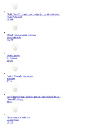 CBSE Class XII physics practical project on Metal detector
Pranav Ghildiyal
20,994
12th physics project ac generator
Ashwin Francis
16,390
Physics project
Sri Krishna
24,442
Optical ﬁbers physics project
menna94
8,726
Power Transformer ( Summer Training presentation BHEL )
Dheeraj Upadhyay
4,626
Electromagnetic induction
Vishnurockks
16,723
 