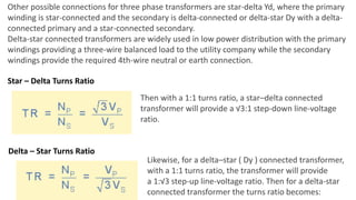 Other possible connections for three phase transformers are star-delta Yd, where the primary
winding is star-connected and the secondary is delta-connected or delta-star Dy with a delta-
connected primary and a star-connected secondary.
Delta-star connected transformers are widely used in low power distribution with the primary
windings providing a three-wire balanced load to the utility company while the secondary
windings provide the required 4th-wire neutral or earth connection.
Star – Delta Turns Ratio
Then with a 1:1 turns ratio, a star–delta connected
transformer will provide a √3:1 step-down line-voltage
ratio.
Likewise, for a delta–star ( Dy ) connected transformer,
with a 1:1 turns ratio, the transformer will provide
a 1:√3 step-up line-voltage ratio. Then for a delta-star
connected transformer the turns ratio becomes:
Delta – Star Turns Ratio
 