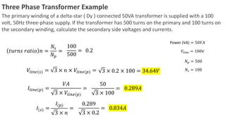 Three Phase Transformer Example
The primary winding of a delta-star ( Dy ) connected 50VA transformer is supplied with a 100
volt, 50Hz three-phase supply. If the transformer has 500 turns on the primary and 100 turns on
the secondary winding, calculate the secondary side voltages and currents.
𝑡𝑢𝑟𝑛𝑠 𝑟𝑎𝑡𝑖𝑜 𝑛 =
𝑁𝑠
𝑁𝑝
=
100
500
=
Power (VA) = 50𝑉𝐴
𝑉𝑙𝑖𝑛𝑒 = 100V
𝑁𝑝 = 500
𝑁𝑠 = 100
0.2
𝑉𝑙𝑖𝑛𝑒(𝑠) = 3 × 𝑛 × 𝑉𝑙𝑖𝑛𝑒(𝑝) = 3 × 0.2 × 100 = 34.64𝑉
𝐼𝑙𝑖𝑛𝑒(𝑝) =
𝑉𝐴
3 × 𝑉𝑙𝑖𝑛𝑒(𝑝)
=
50
3 × 100
= 0.289𝐴
𝐼(𝑠) =
𝐼(𝑝)
3 × 𝑛
=
0.289
3 × 0.2
= 0.834𝐴
 