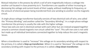 Mutual induction is the process by which a coil of wire magnetically induces a voltage into
another coil located in close proximity to it. Transformers are capable of either increasing or
decreasing the voltage and current levels of their supply, without modifying its frequency, or
the amount of electrical power being transferred from one winding to another via the magnetic
circuit.
A single phase voltage transformer basically consists of two electrical coils of wire, one called
the “Primary Winding” and another called the “Secondary Winding”. In a single-phase voltage
transformer the primary is usually the side with the higher voltage.
These two coils are not in electrical contact with each other but are instead wrapped together
around a common closed magnetic iron circuit called the “core”. This soft iron core is not solid
but made up of individual laminations connected together to help reduce the core’s magnetic
losses.
When a transformer is used to “increase” the voltage on its secondary winding with respect to
the primary, it is called a Step-up transformer. When it is used to “decrease” the voltage on the
secondary winding with respect to the primary it is called a Step-down transformer.
 