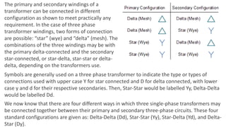 The primary and secondary windings of a
transformer can be connected in different
configuration as shown to meet practically any
requirement. In the case of three phase
transformer windings, two forms of connection
are possible: “star” (wye) and “delta” (mesh). The
combinations of the three windings may be with
the primary delta-connected and the secondary
star-connected, or star-delta, star-star or delta-
delta, depending on the transformers use.
Symbols are generally used on a three phase transformer to indicate the type or types of
connections used with upper case Y for star connected and D for delta connected, with lower
case y and d for their respective secondaries. Then, Star-Star would be labelled Yy, Delta-Delta
would be labelled Dd.
We now know that there are four different ways in which three single-phase transformers may
be connected together between their primary and secondary three-phase circuits. These four
standard configurations are given as: Delta-Delta (Dd), Star-Star (Yy), Star-Delta (Yd), and Delta-
Star (Dy).
 