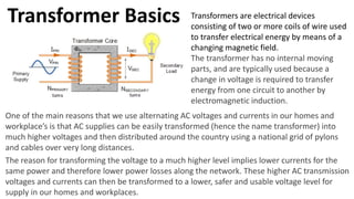 Transformer Basics Transformers are electrical devices
consisting of two or more coils of wire used
to transfer electrical energy by means of a
changing magnetic field.
The transformer has no internal moving
parts, and are typically used because a
change in voltage is required to transfer
energy from one circuit to another by
electromagnetic induction.
One of the main reasons that we use alternating AC voltages and currents in our homes and
workplace’s is that AC supplies can be easily transformed (hence the name transformer) into
much higher voltages and then distributed around the country using a national grid of pylons
and cables over very long distances.
The reason for transforming the voltage to a much higher level implies lower currents for the
same power and therefore lower power losses along the network. These higher AC transmission
voltages and currents can then be transformed to a lower, safer and usable voltage level for
supply in our homes and workplaces.
 