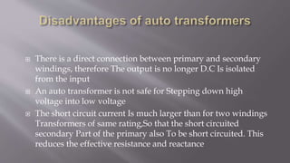  There is a direct connection between primary and secondary
windings, therefore The output is no longer D.C Is isolated
from the input
 An auto transformer is not safe for Stepping down high
voltage into low voltage
 The short circuit current Is much larger than for two windings
Transformers of same rating,So that the short circuited
secondary Part of the primary also To be short circuited. This
reduces the effective resistance and reactance
 