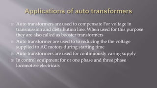  Auto transformers are used to compensate For voltage in
transmission and distribution line. When used for this purpose
they are also called as booster transformers
 Auto transformer are used to to reducing the the voltage
supplied to AC motors during starting time
 Auto transformers are used for continuously varing supply
 In control equipment for or one phase and three phase
locomotive electricals
 