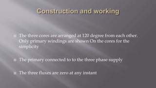  The three cores are arranged at 120 degree from each other.
Only primary windings are shown On the cores for the
simplicity
 The primary connected to to the three phase supply
 The three fluxes are zero at any instant
 