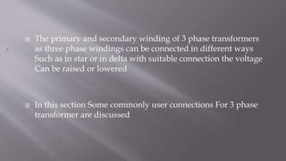  The primary and secondary winding of 3 phase transformers
as three phase windings can be connected in different ways
Such as in star or in delta with suitable connection the voltage
Can be raised or lowered
 In this section Some commonly user connections For 3 phase
transformer are discussed
 