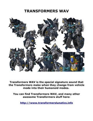 TRANSFORMERS WAV




 Transformers WAV is the special signature sound that
the Transformers make when they change from vehicle
          mode into their humanoid modes.

   You can find Transformers WAV, and many other
         awesome Transformers stuff here:

        http://www.transformerslunatics.info
 