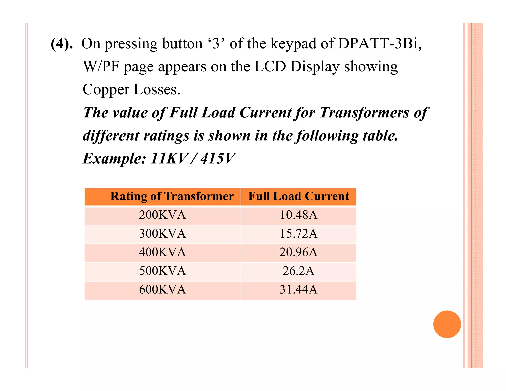 (4). On pressing button ‘3’ of the keypad of DPATT-3Bi,
     W/PF page appears on the LCD Display showing
     Copper Losses.
     The value of Full Load Current for Transformers of
     different ratings is shown in the following table.
     Example: 11KV / 415V

        Rating of Transformer   Full Load Current
             200KVA                   10.48A
             300KVA                   15.72A
             400KVA                   20.96A
             500KVA                    26.2A
             600KVA                   31.44A
 