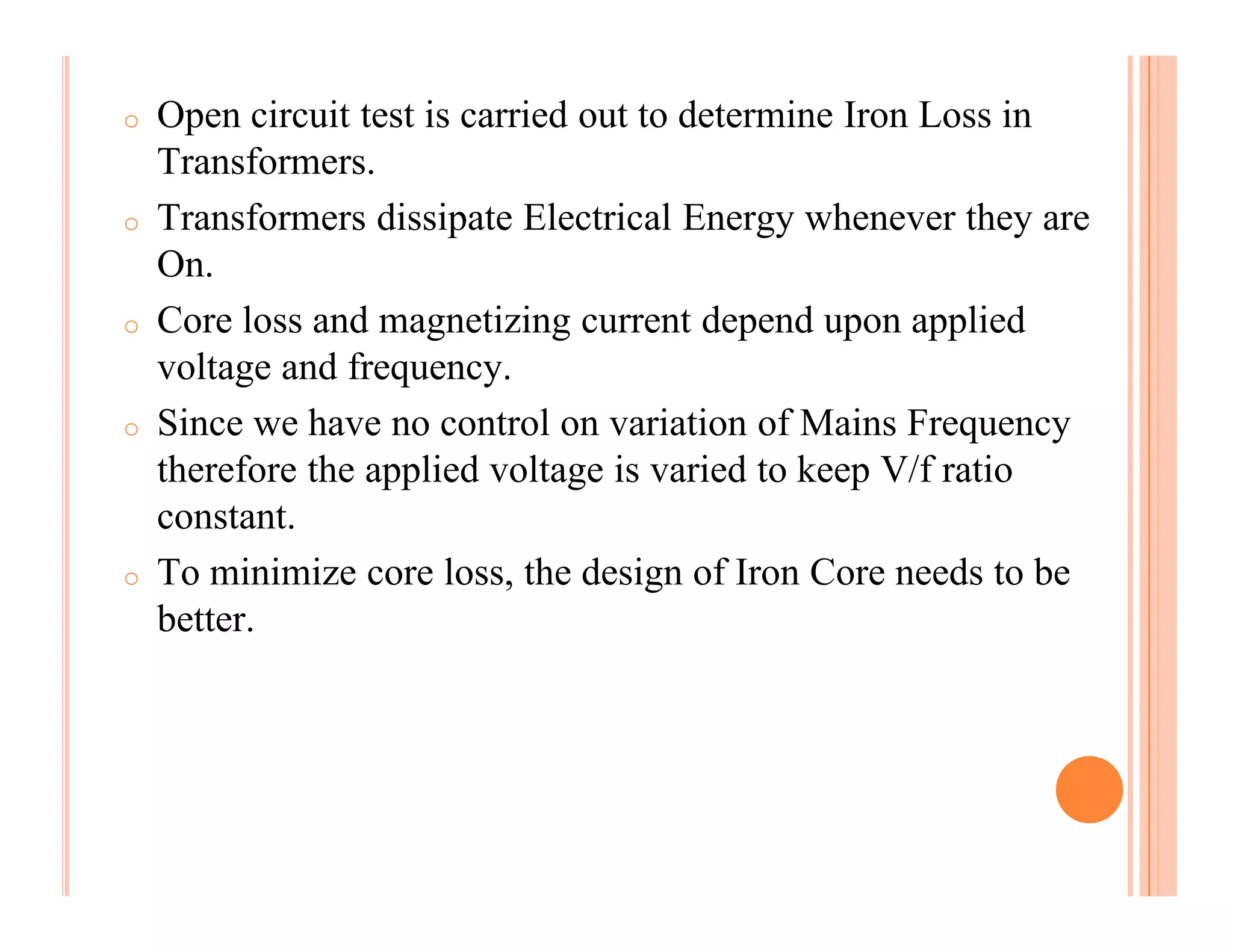 o   Open circuit test is carried out to determine Iron Loss in
    Transformers.
o   Transformers dissipate Electrical Energy whenever they are
    On.
o   Core loss and magnetizing current depend upon applied
    voltage and frequency.
o   Since we have no control on variation of Mains Frequency
    therefore the applied voltage is varied to keep V/f ratio
    constant.
o   To minimize core loss, the design of Iron Core needs to be
    better.
 