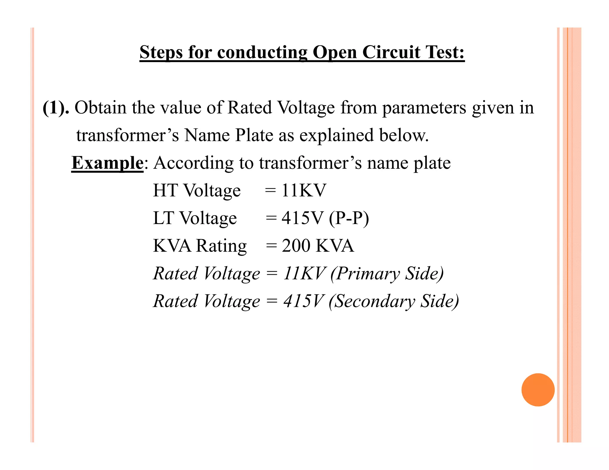 Steps for conducting Open Circuit Test:

(1). Obtain the value of Rated Voltage from parameters given in
     transformer’s Name Plate as explained below.
    Example: According to transformer’s name plate
               HT Voltage = 11KV
               LT Voltage    = 415V (P-P)
               KVA Rating = 200 KVA
               Rated Voltage = 11KV (Primary Side)
               Rated Voltage = 415V (Secondary Side)
 