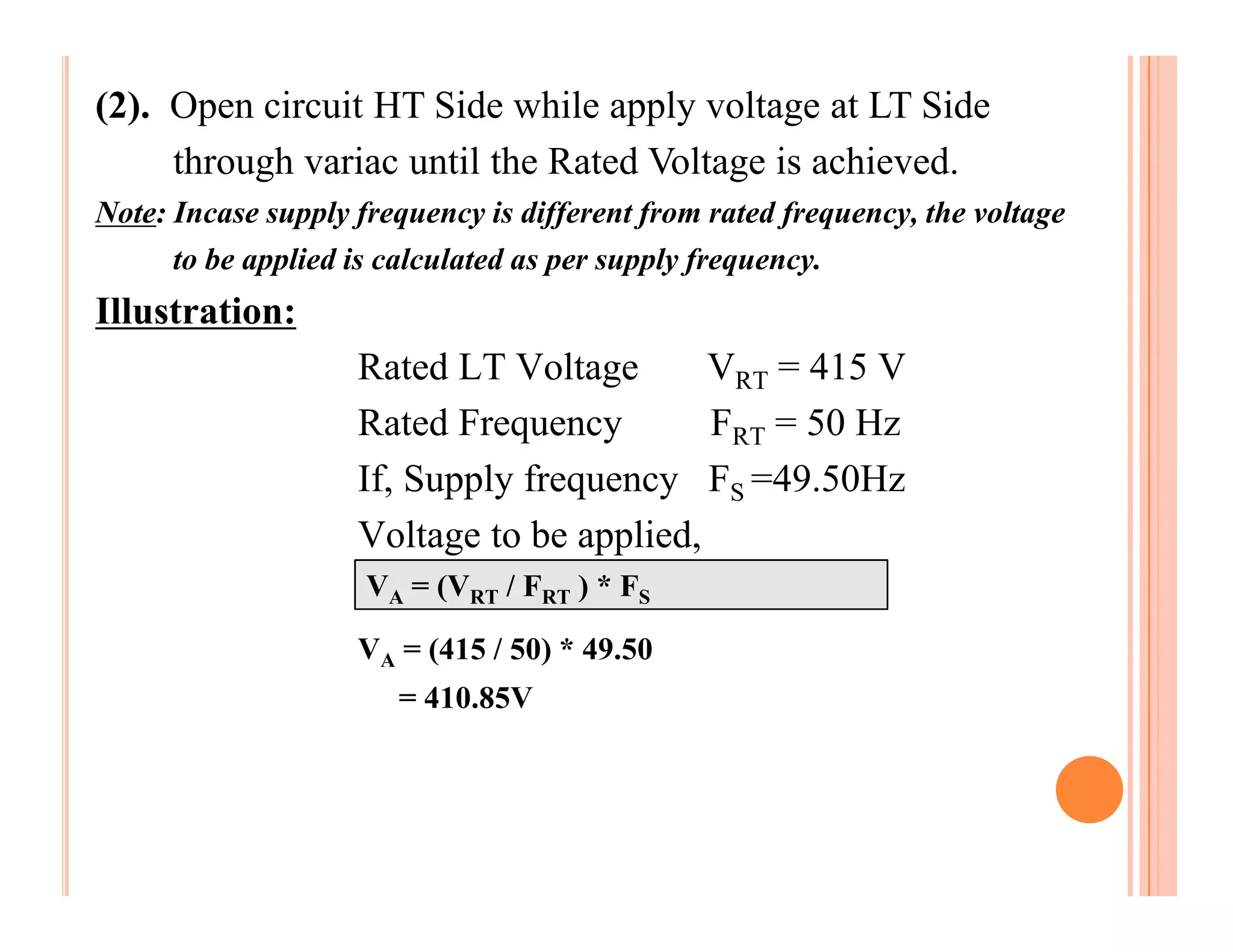(2). Open circuit HT Side while apply voltage at LT Side
     through variac until the Rated Voltage is achieved.
Note: Incase supply frequency is different from rated frequency, the voltage
      to be applied is calculated as per supply frequency.
Illustration:
                    Rated LT Voltage       VRT = 415 V
                    Rated Frequency        FRT = 50 Hz
                    If, Supply frequency FS =49.50Hz
                    Voltage to be applied,
                     VA = (VRT / FRT ) * FS

                    VA = (415 / 50) * 49.50
                       = 410.85V
 