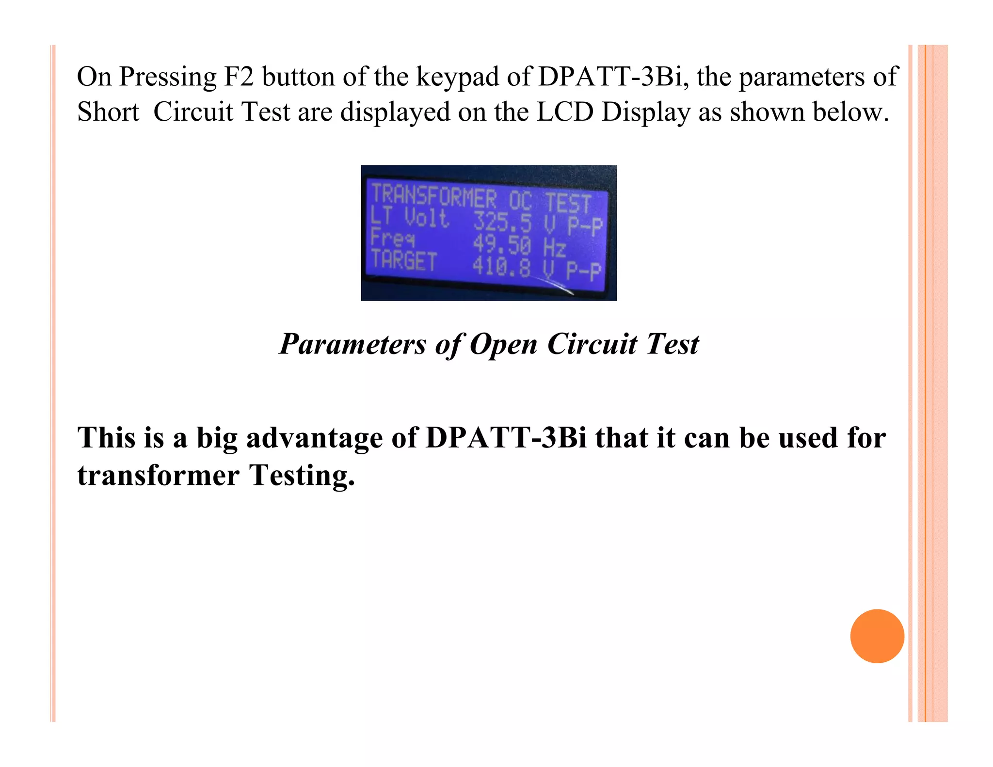 On Pressing F2 button of the keypad of DPATT-3Bi, the parameters of
Short Circuit Test are displayed on the LCD Display as shown below.




                Parameters of Open Circuit Test

This is a big advantage of DPATT-3Bi that it can be used for
transformer Testing.
 