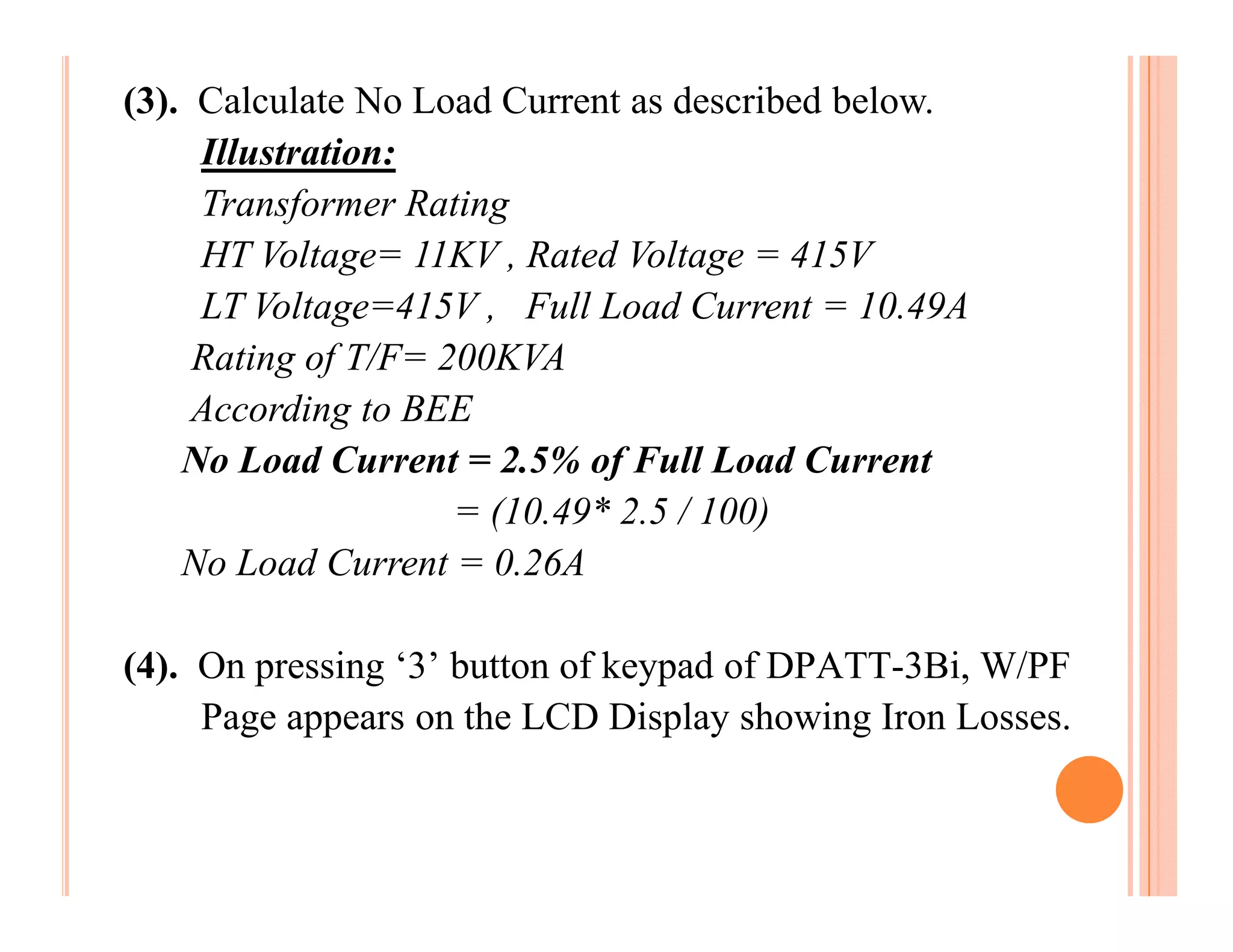 (3). Calculate No Load Current as described below.
     Illustration:
     Transformer Rating
     HT Voltage= 11KV , Rated Voltage = 415V
     LT Voltage=415V , Full Load Current = 10.49A
     Rating of T/F= 200KVA
     According to BEE
    No Load Current = 2.5% of Full Load Current
                     = (10.49* 2.5 / 100)
    No Load Current = 0.26A

(4). On pressing ‘3’ button of keypad of DPATT-3Bi, W/PF
     Page appears on the LCD Display showing Iron Losses.
 