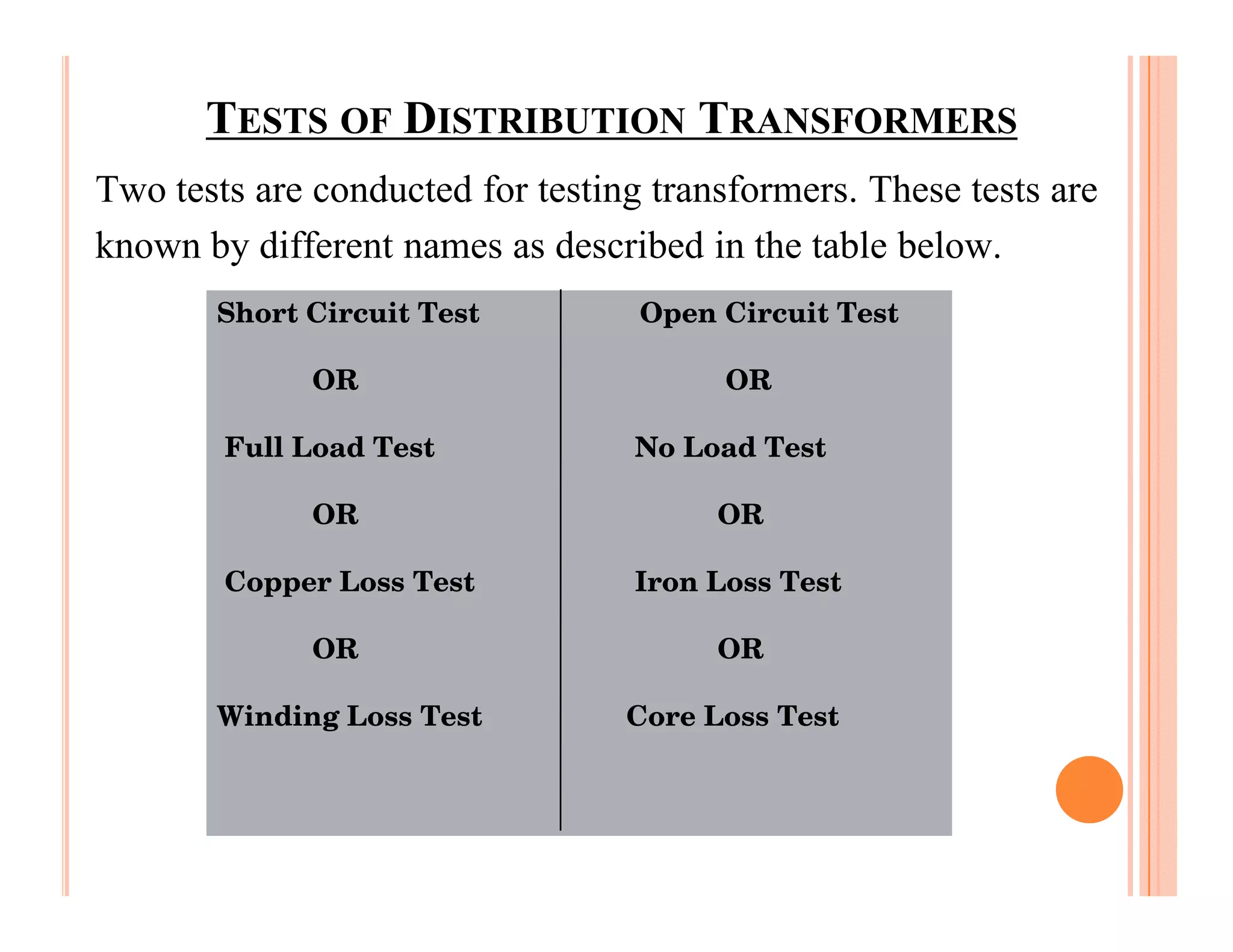 TESTS OF DISTRIBUTION TRANSFORMERS
Two tests are conducted for testing transformers. These tests are
known by different names as described in the table below.
       Short Circuit Test          Open Circuit Test

              OR                        OR

        Full Load Test            No Load Test

              OR                        OR

        Copper Loss Test          Iron Loss Test

              OR                        OR

       Winding Loss Test          Core Loss Test
 