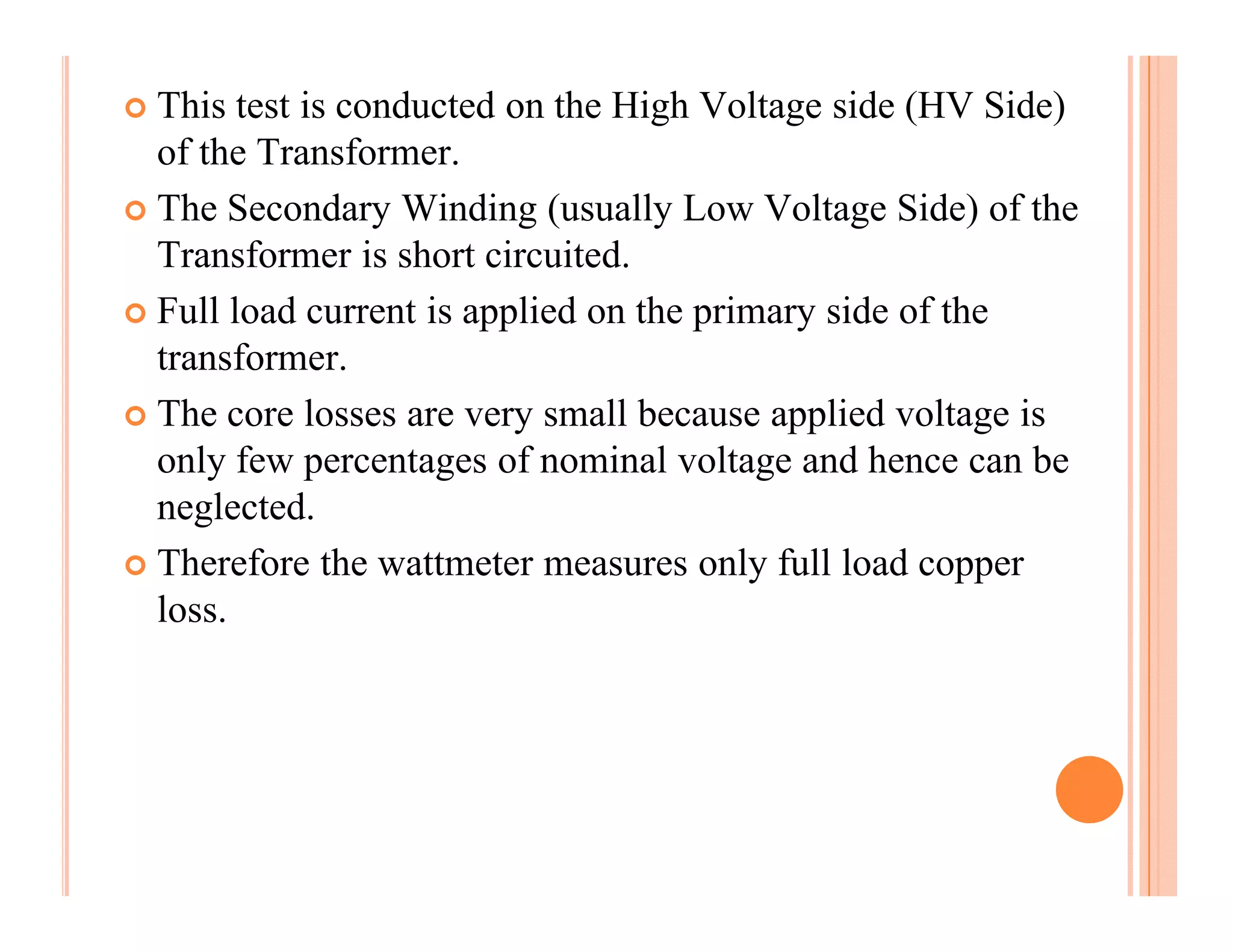 This test is conducted on the High Voltage side (HV Side)
of the Transformer.
The Secondary Winding (usually Low Voltage Side) of the
Transformer is short circuited.
Full load current is applied on the primary side of the
transformer.
The core losses are very small because applied voltage is
only few percentages of nominal voltage and hence can be
neglected.
Therefore the wattmeter measures only full load copper
loss.
 