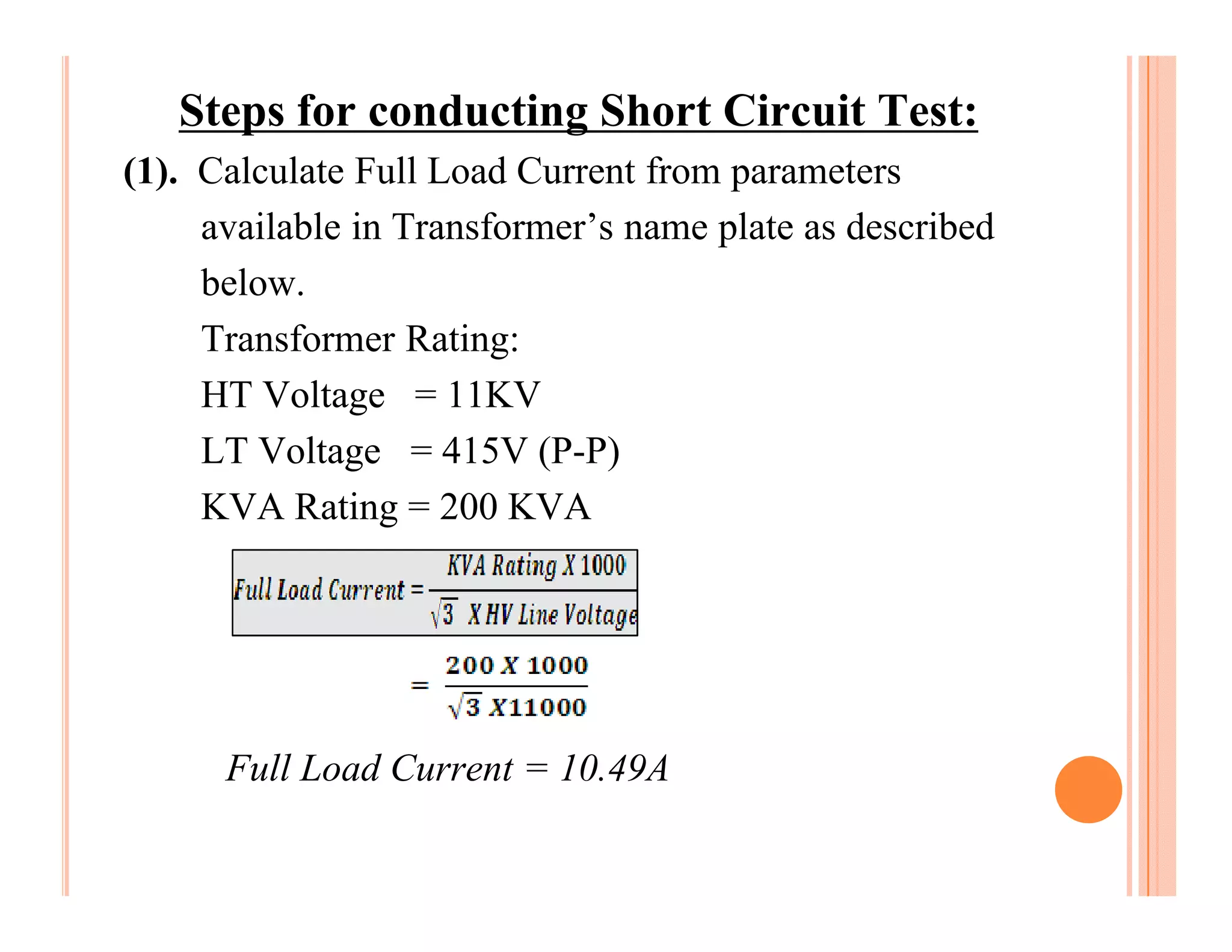 Steps for conducting Short Circuit Test:
(1). Calculate Full Load Current from parameters
     available in Transformer’s name plate as described
     below.
     Transformer Rating:
     HT Voltage = 11KV
     LT Voltage = 415V (P-P)
     KVA Rating = 200 KVA




      Full Load Current = 10.49A
 