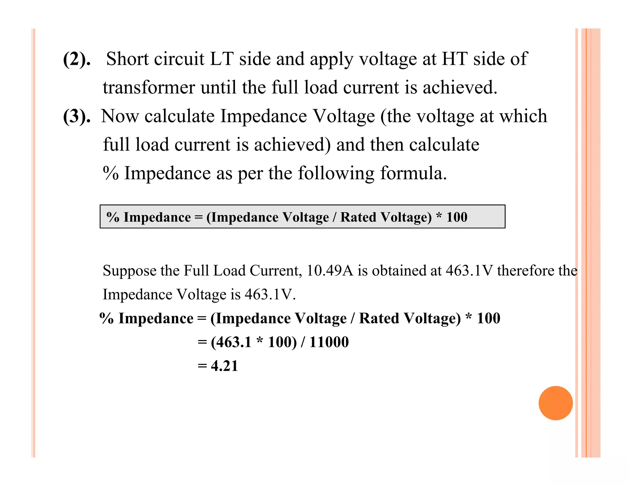 (2). Short circuit LT side and apply voltage at HT side of
     transformer until the full load current is achieved.
(3). Now calculate Impedance Voltage (the voltage at which
     full load current is achieved) and then calculate
     % Impedance as per the following formula.

     % Impedance = (Impedance Voltage / Rated Voltage) * 100


    Suppose the Full Load Current, 10.49A is obtained at 463.1V therefore the
    Impedance Voltage is 463.1V.
    % Impedance = (Impedance Voltage / Rated Voltage) * 100
                = (463.1 * 100) / 11000
                = 4.21
 