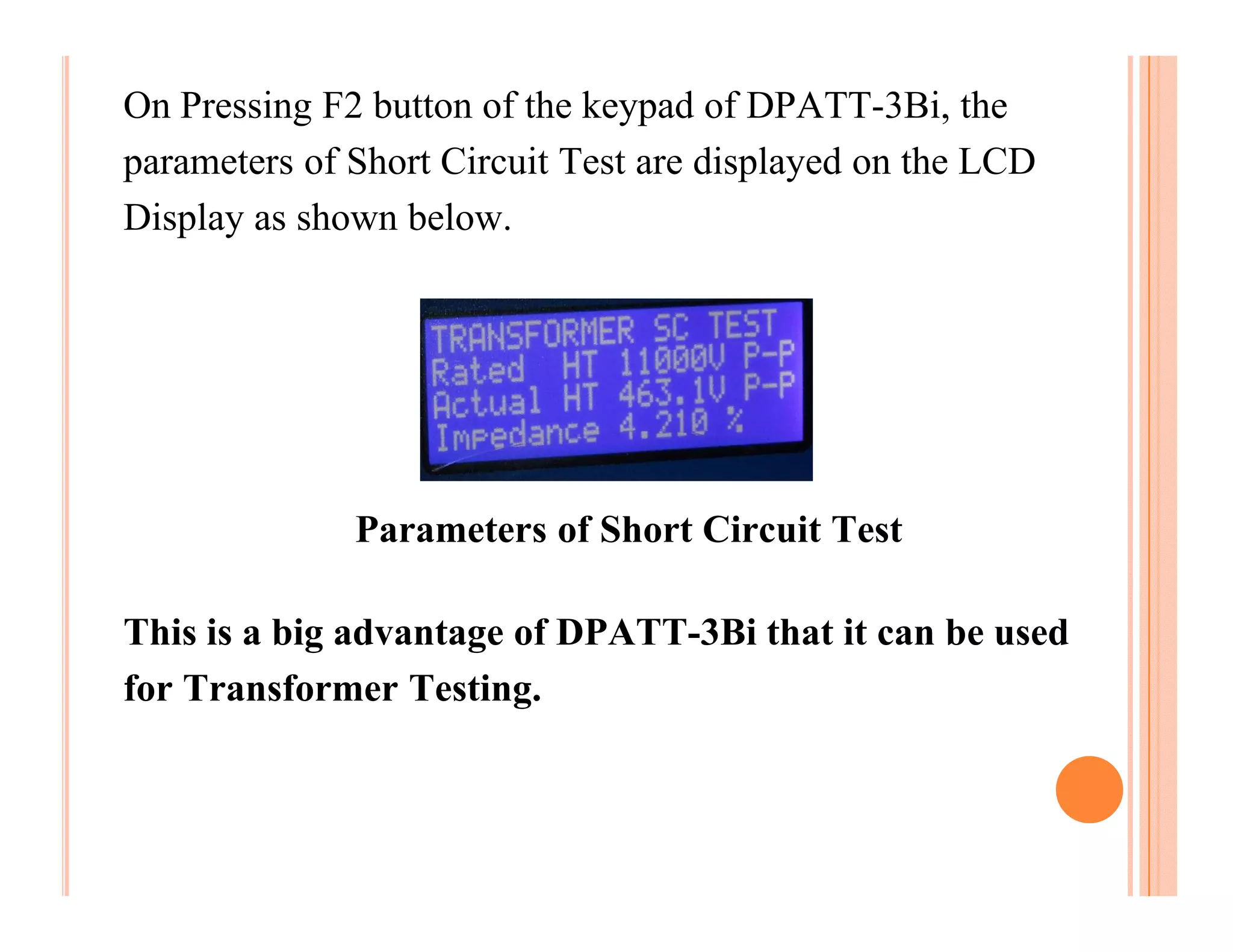 On Pressing F2 button of the keypad of DPATT-3Bi, the
parameters of Short Circuit Test are displayed on the LCD
Display as shown below.




              Parameters of Short Circuit Test

This is a big advantage of DPATT-3Bi that it can be used
for Transformer Testing.
 