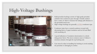 High-Voltage Bushings
• Solid porcelain bushings consist of high-grade porcelain
cylinders that conductors pass through. Outside surfaces
have a series of skirts to increase the leakage path distance to
the grounded metal case.
• High-voltage bushings are generally oil-filled condenser type.
• Condenser types have a central conductor wound with
alternating layers of paper insulation and tin foil and filled
with insulating oil.
• A good indication of insulation deterioration is a slowly
rising power factor. The most common cause of failure is
moisture entrance through the top bushing seal.
• Care must be taken in handling the bushing to avoid cracking
the porcelain or damaging its surface.
 