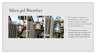 Silica gel Breather
• The function of breather in
transformer is to filter out the
moisture from air. Breather
consist of silica gel which absorbs
the moisture from air.
• The main reason to remove
moisture from air is because the
moisture degrades the dielectric
strength of the transformer oil.
 