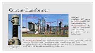 Current Transformer
• A current
transformer (CT) is a type
of transformer that is used
to reduce or multiply
an alternating current (AC).
It produces a current in its
secondary which is
proportional to the current
in its primary.
The current transformer is used to reduce the currents in power systems, producing proportional
currents in the unit’s secondary windings that remain isolated from the main circuit.
The replica current is then used as an input to a protective relay, which can then automatically
isolate part of the power circuit should it experience a fault.A CT for operation
on a 110 kV grid
 