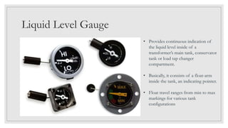 Liquid Level Gauge
• Provides continuous indication of
the liquid level inside of a
transformer’s main tank, conservator
tank or load tap changer
compartment.
• Basically, it consists of a float-arm
inside the tank, an indicating pointer.
• Float travel ranges from min to max
markings for various tank
configurations
 