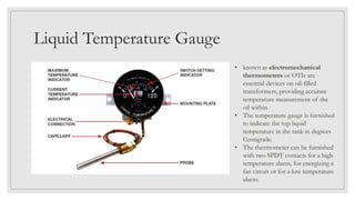 Liquid Temperature Gauge
• known as electromechanical
thermometers or OTIs are
essential devices on oil-filled
transformers, providing accurate
temperature measurement of the
oil within.
• The temperature gauge is furnished
to indicate the top liquid
temperature in the tank in degrees
Centigrade.
• The thermometer can be furnished
with two SPDT contacts for a high
temperature alarm, for energizing a
fan circuit or for a low temperature
alarm.
 