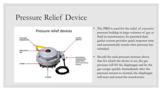 Pressure Relief Device
• The PRD is used for the relief of excessive
pressure buildup in large volumes of gas or
fluid in transformers. Its patented dual
gasket system provides quick response time
and automatically reseals after pressure has
subsided.
• Should the tank pressure increase above
that for which the device is set, the gas
pressure will lift the diaphragm and let the
gas escape quickly. Immediately after the
pressure returns to normal, the diaphragm
will reset and reseal the transformer.
 