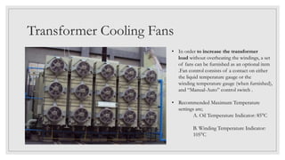 Transformer Cooling Fans
• In order to increase the transformer
load without overheating the windings, a set
of fans can be furnished as an optional item
.Fan control consists of a contact on either
the liquid temperature gauge or the
winding temperature gauge (when furnished),
and “Manual-Auto” control switch .
• Recommended Maximum Temperature
settings are;
A. Oil Temperature Indicator: 85°C
B. Winding Temperature Indicator:
105°C
 