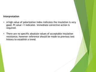 Interpretation
• A high value of polarization index indicates the insulation is very
good. PI value <1 indicates immediate corrective action is
required.
• There are no specific absolute values of acceptable insulation
resistance; however reference should be made to previous test
history to establish a trend.
 