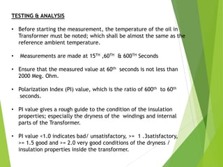TESTING & ANALYSIS
• Before starting the measurement, the temperature of the oil in
Transformer must be noted; which shall be almost the same as the
reference ambient temperature.
• Measurements are made at 15TH ,60TH & 600TH Seconds
• Ensure that the measured value at 60th seconds is not less than
2000 Meg. Ohm.
• Polarization Index (PI) value, which is the ratio of 600th to 60th
seconds.
• PI value gives a rough guide to the condition of the insulation
properties; especially the dryness of the windings and internal
parts of the Transformer.
• PI value <1.0 indicates bad/ unsatisfactory, >= 1 .3satisfactory,
>= 1.5 good and >= 2.0 very good conditions of the dryness /
insulation properties inside the transformer.
 